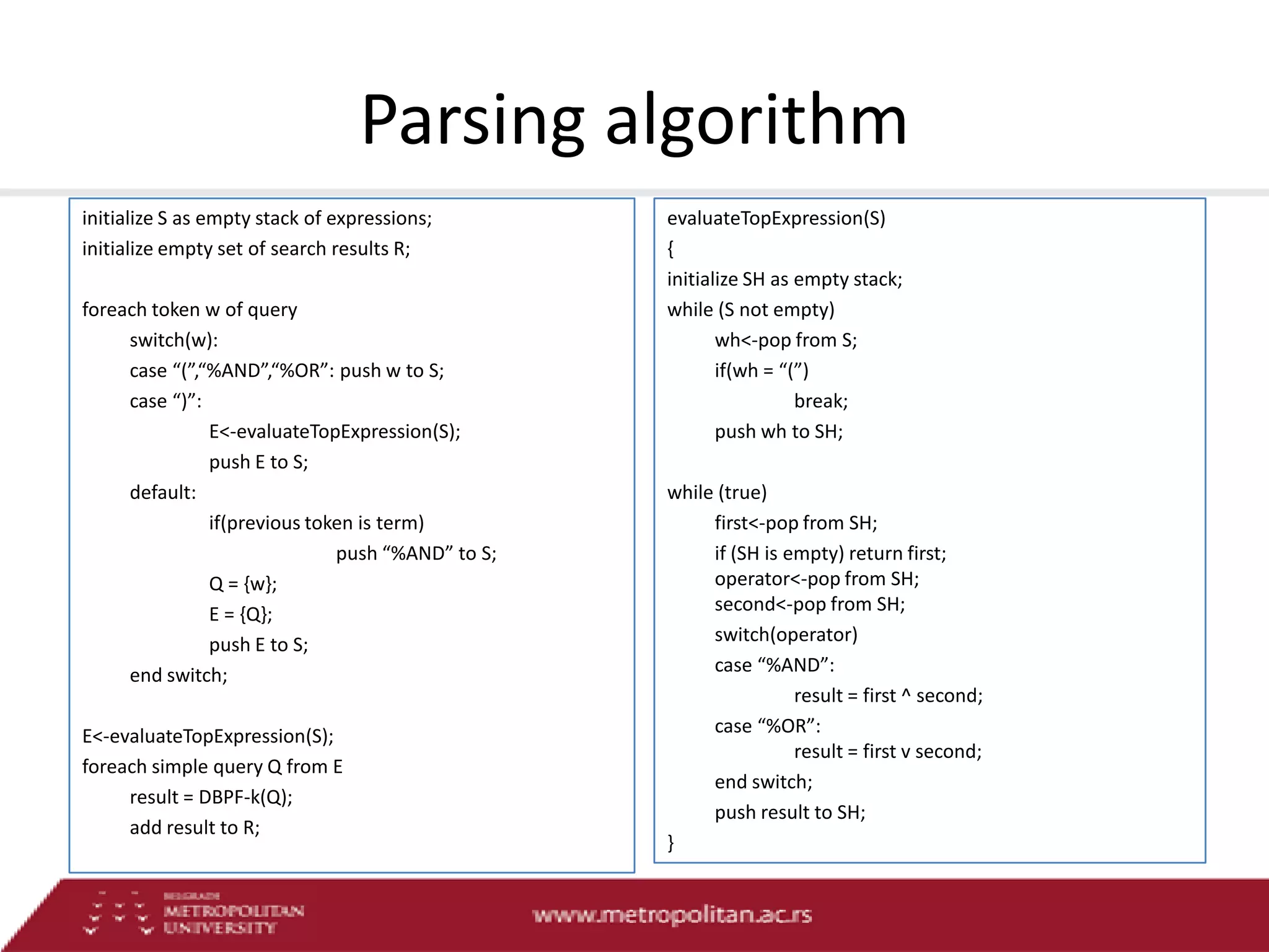 Parsing algorithm
initialize S as empty stack of expressions;
initialize empty set of search results R;
foreach token w of query
switch(w):
case “(”,“%AND”,“%OR”: push w to S;
case “)”:
E<-evaluateTopExpression(S);
push E to S;
default:
if(previous token is term)
push “%AND” to S;
Q = {w};
E = {Q};
push E to S;
end switch;
E<-evaluateTopExpression(S);
foreach simple query Q from E
result = DBPF-k(Q);
add result to R;

evaluateTopExpression(S)
{
initialize SH as empty stack;
while (S not empty)
wh<-pop from S;
if(wh = “(”)
break;
push wh to SH;
while (true)
first<-pop from SH;
if (SH is empty) return first;
operator<-pop from SH;
second<-pop from SH;
switch(operator)
case “%AND”:
result = first ^ second;
case “%OR”:
result = first v second;
end switch;
push result to SH;
}

 