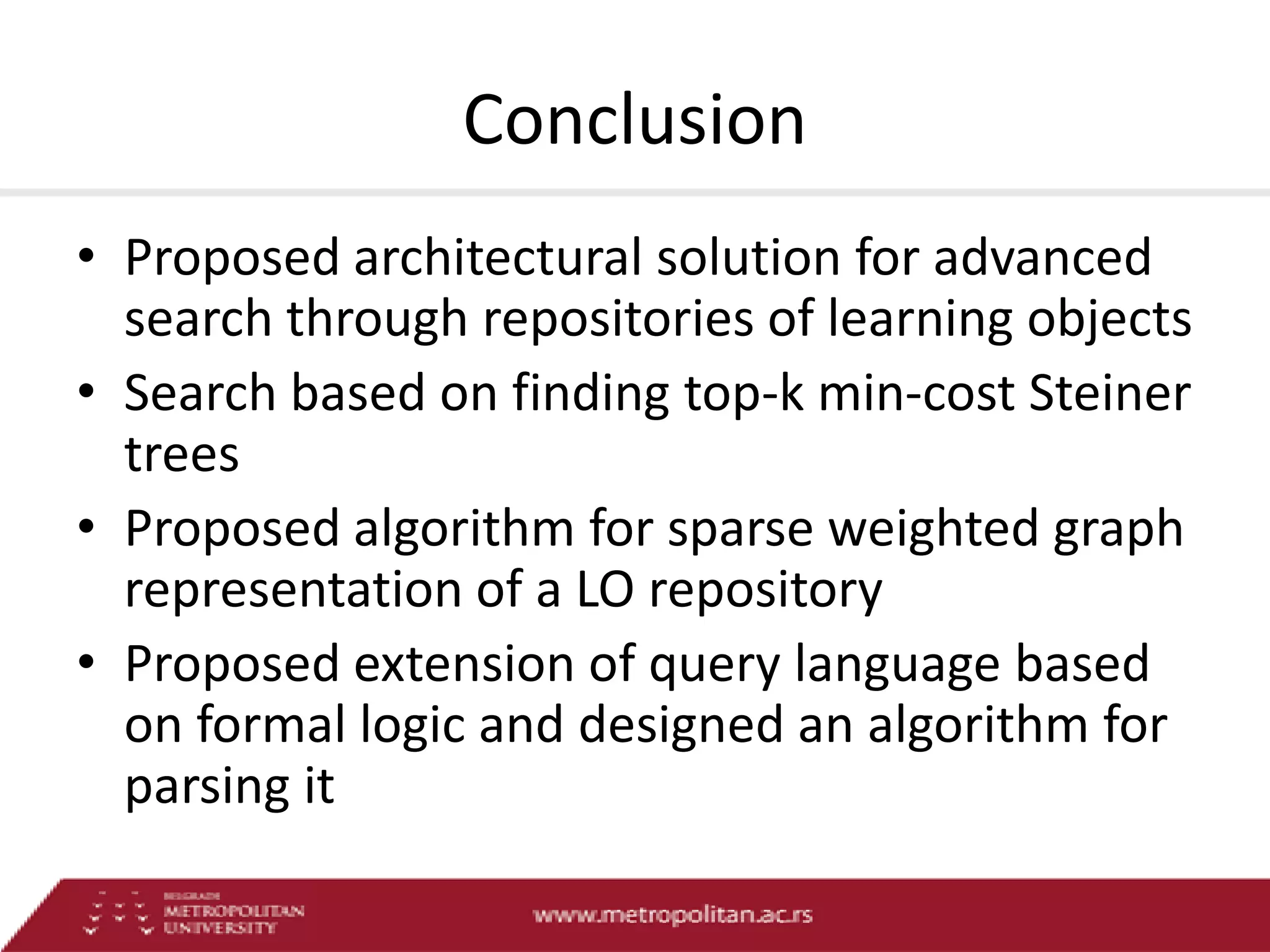 Conclusion
• Proposed architectural solution for advanced
search through repositories of learning objects
• Search based on finding top-k min-cost Steiner
trees
• Proposed algorithm for sparse weighted graph
representation of a LO repository
• Proposed extension of query language based
on formal logic and designed an algorithm for
parsing it

 