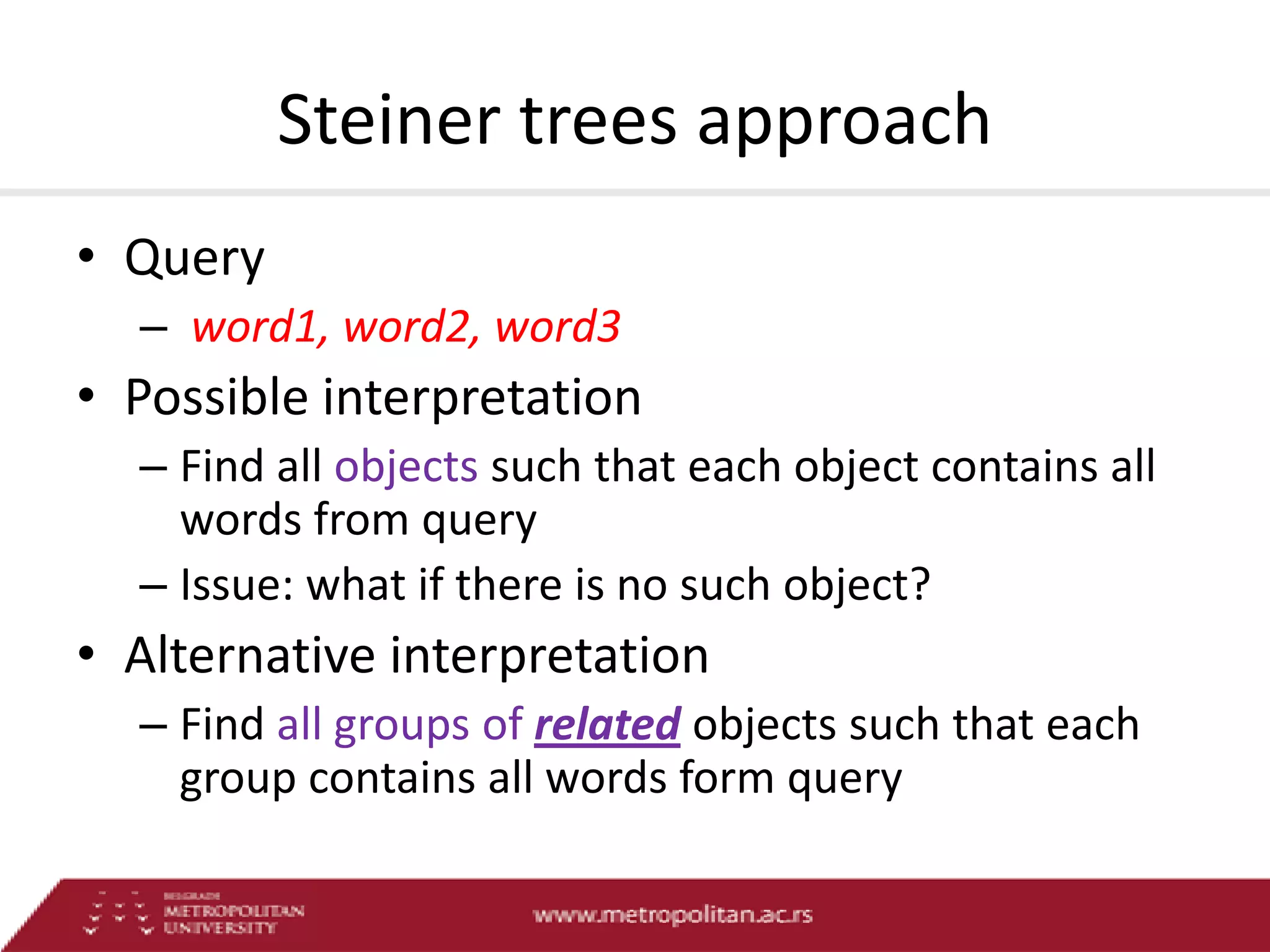 Steiner trees approach
• Query
– word1, word2, word3

• Possible interpretation
– Find all objects such that each object contains all
words from query
– Issue: what if there is no such object?

• Alternative interpretation
– Find all groups of related objects such that each
group contains all words form query

 