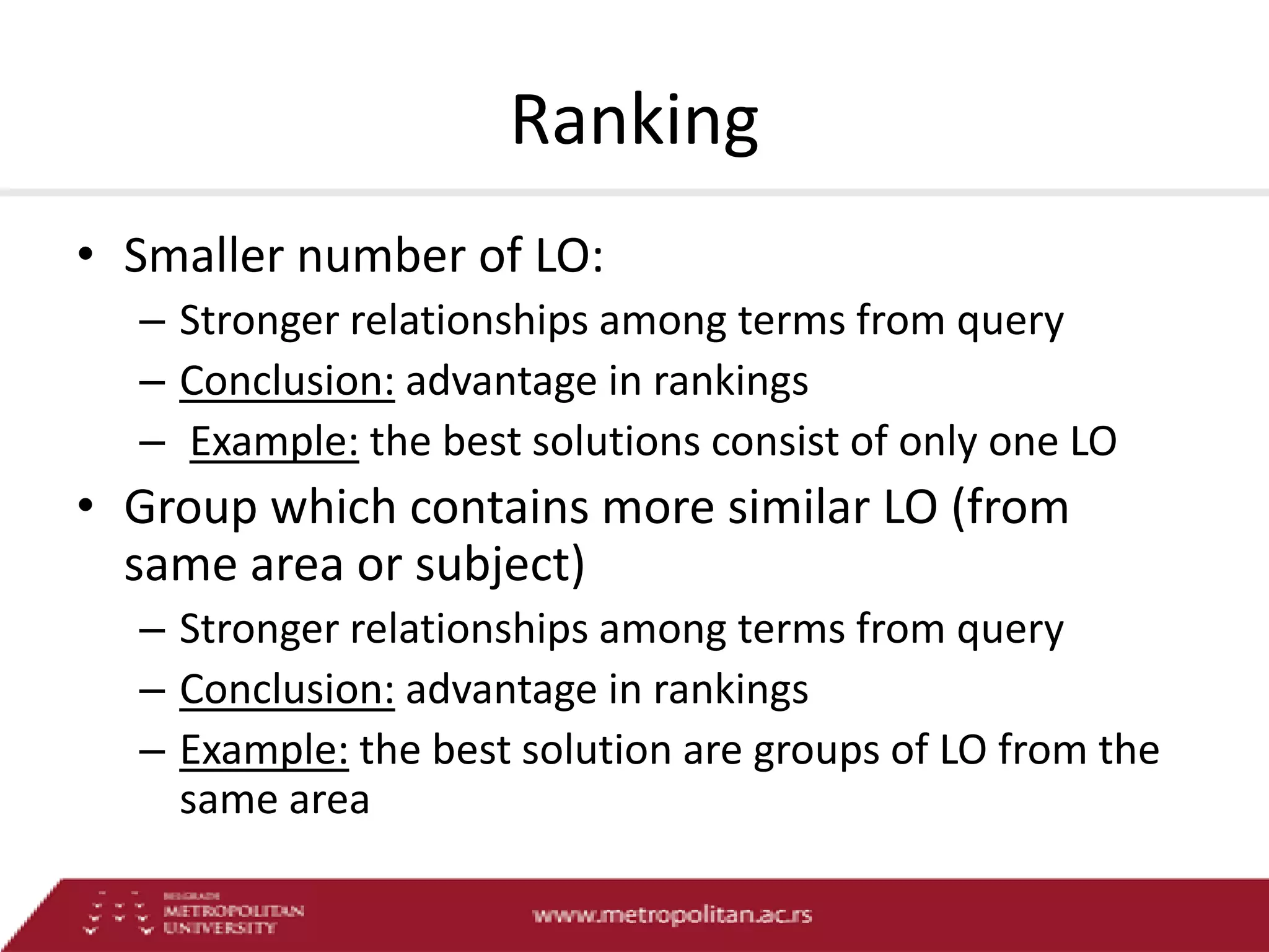 Ranking
• Smaller number of LO:
– Stronger relationships among terms from query
– Conclusion: advantage in rankings
– Example: the best solutions consist of only one LO

• Group which contains more similar LO (from
same area or subject)
– Stronger relationships among terms from query
– Conclusion: advantage in rankings
– Example: the best solution are groups of LO from the
same area

 