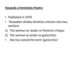 Towards a Feministic Poetry
• Published in 1979
• Showalter divides feminist criticism into two
sections
1) The woman as reader or feminist critique
2) The woman as writer or gynocritics
• She has coined the term ‘gynocritics’
 