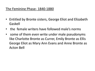 The Feminine Phase- 1840-1880
• Entitled by Bronte sisters, George Eliot and Elizabeth
Gaskell
• the female writers have followed male’s norms
• some of them even write under male pseudonyms
like Charlotte Bronte as Currer, Emily Bronte as Ellis
George Eliot as Mary Ann Evans and Anne Bronte as
Acton Bell
 