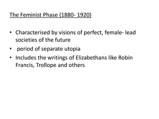 The Feminist Phase (1880- 1920)
• Characterised by visions of perfect, female- lead
societies of the future
• period of separate utopia
• Includes the writings of Elizabethans like Robin
Francis, Trollope and others
 
