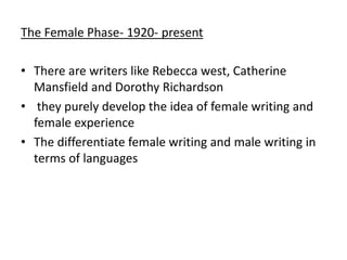 The Female Phase- 1920- present
• There are writers like Rebecca west, Catherine
Mansfield and Dorothy Richardson
• they purely develop the idea of female writing and
female experience
• The differentiate female writing and male writing in
terms of languages
 