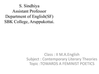 S. Sindhiya
Assistant Professor
Department of English(SF)
SBK College, Aruppukottai.
Class : II M.A.English
Subject : Contemporary Literary Theories
Topic :TOWARDS A FEMINIST POETICS
 