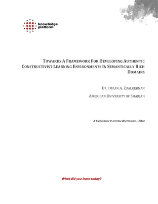 TOWARDS A FRAMEWORK FOR DEVELOPING AUTHENTIC
CONSTRUCTIVIST LEARNING ENVIRONMENTS IN SEMANTICALLY RICH
                                                 DOMAINS


                                              DR. IMRAN A. ZUALKERNAN
                                   AMERICAN UNIVERSITY OF SHARJAH




                                      A KNOWLEDGE PLATFORM WHITEPAPER – 2004




                  What did you learn today?
 