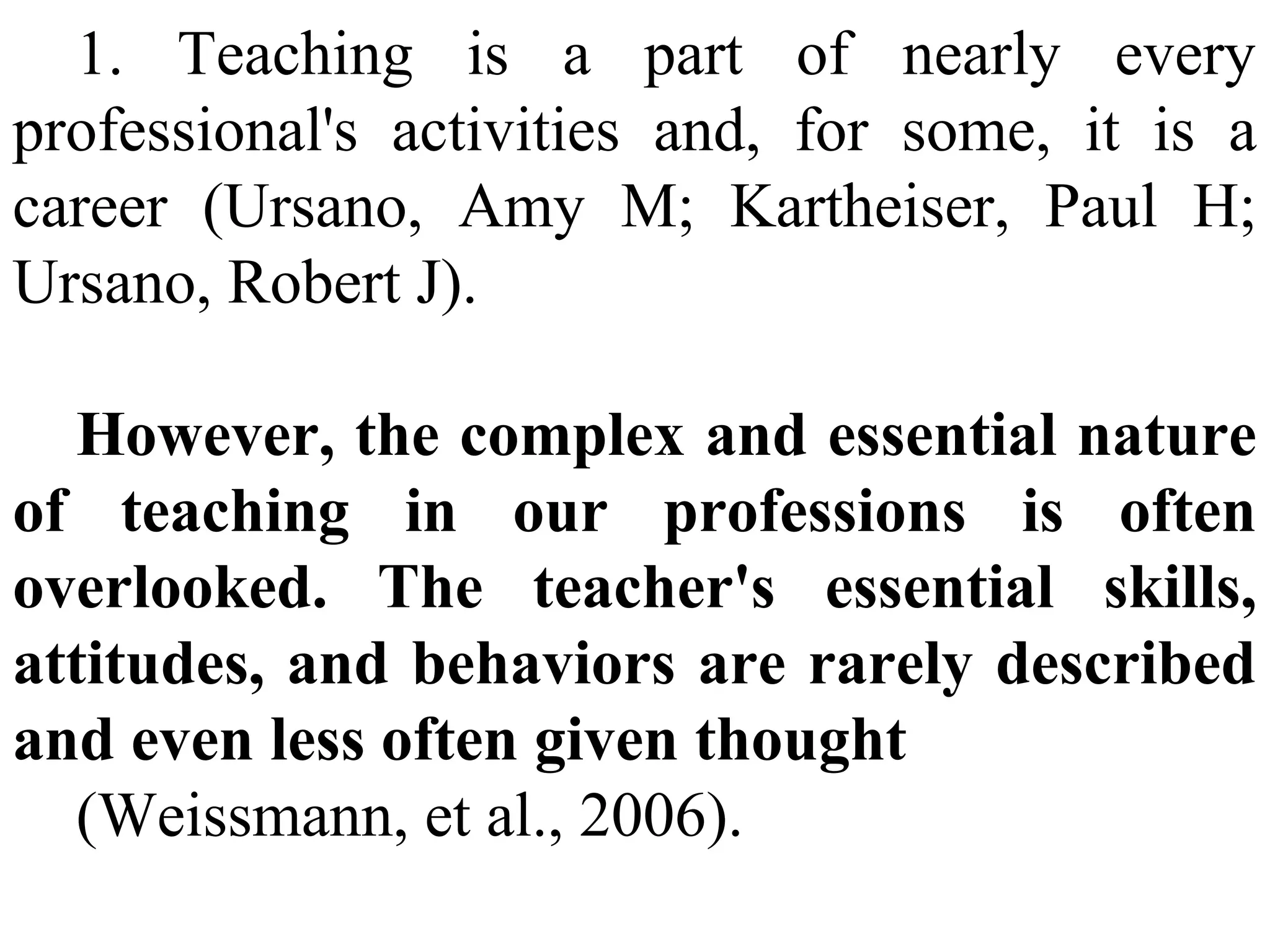 1. Teaching is a part of nearly every
professional's activities and, for some, it is a
career (Ursano, Amy M; Kartheiser, Paul H;
Ursano, Robert J).
However, the complex and essential nature
of teaching in our professions is often
overlooked. The teacher's essential skills,
attitudes, and behaviors are rarely described
and even less often given thought
(Weissmann, et al., 2006).

 