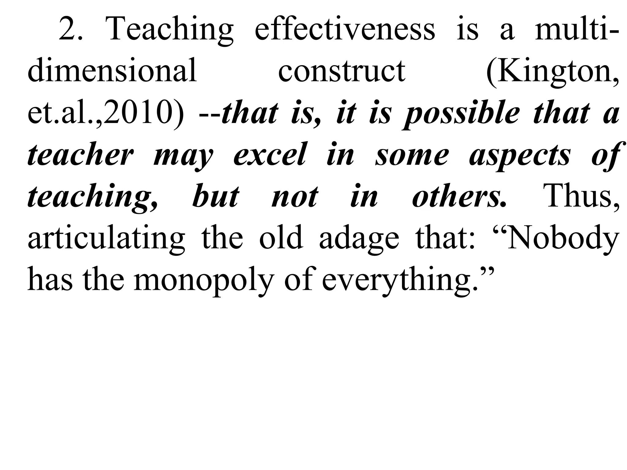 2. Teaching effectiveness is a multidimensional
construct
(Kington,
et.al.,2010) --that is, it is possible that a
teacher may excel in some aspects of
teaching, but not in others. Thus,
articulating the old adage that: “Nobody
has the monopoly of everything.”

 