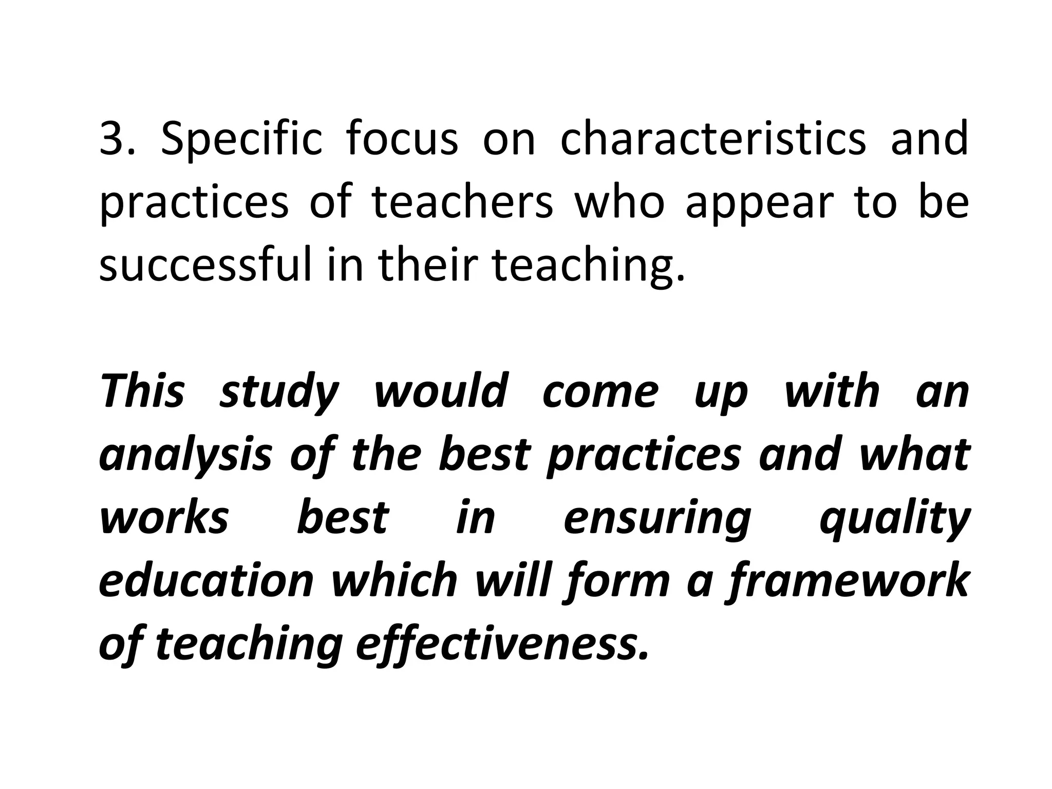 3. Specific focus on characteristics and
practices of teachers who appear to be
successful in their teaching.
This study would come up with an
analysis of the best practices and what
works best in ensuring quality
education which will form a framework
of teaching effectiveness.

 