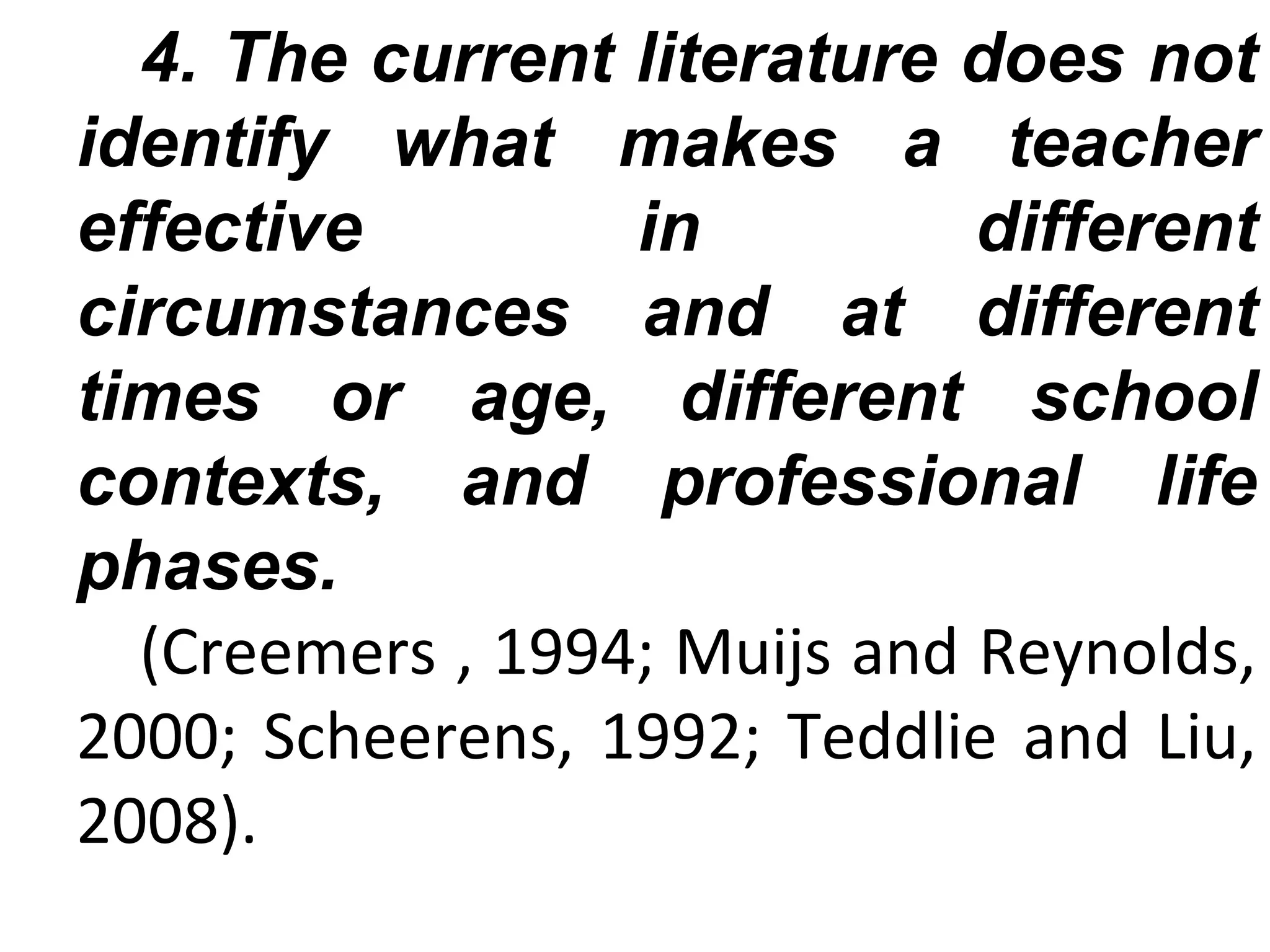 4. The current literature does not
identify what makes a teacher
effective
in
different
circumstances and at different
times or age, different school
contexts, and professional life
phases.
(Creemers , 1994; Muijs and Reynolds,
2000; Scheerens, 1992; Teddlie and Liu,
2008).

 