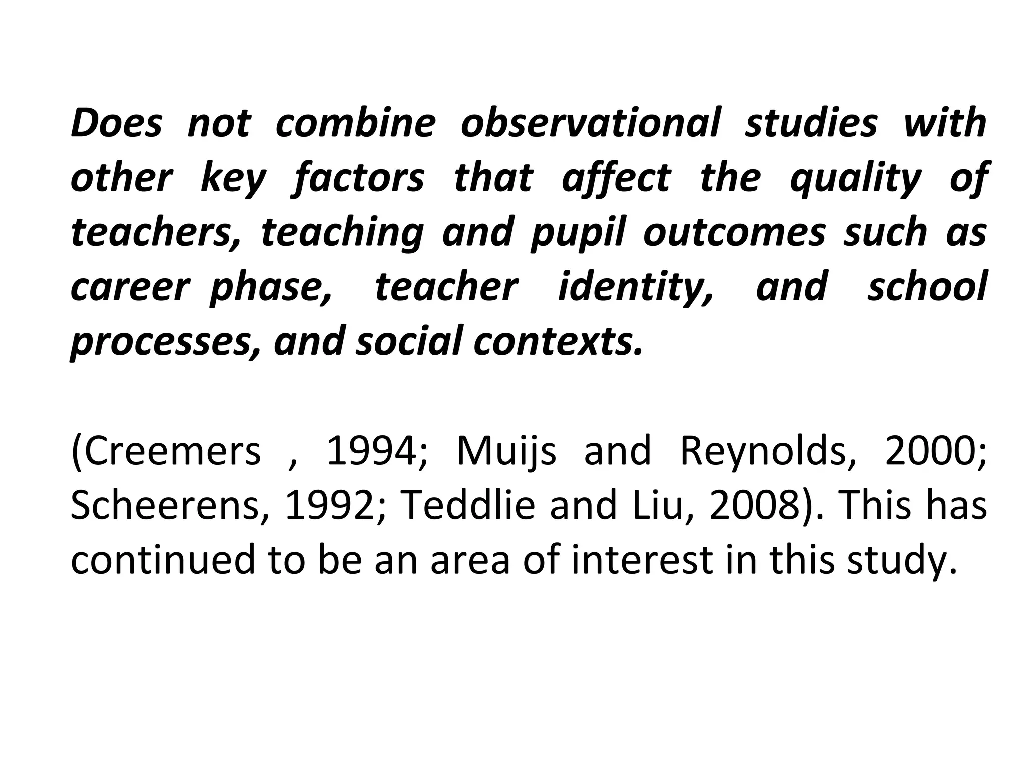Does not combine observational studies with
other key factors that affect the quality of
teachers, teaching and pupil outcomes such as
career phase, teacher identity, and school
processes, and social contexts.
(Creemers , 1994; Muijs and Reynolds, 2000;
Scheerens, 1992; Teddlie and Liu, 2008). This has
continued to be an area of interest in this study.

 
