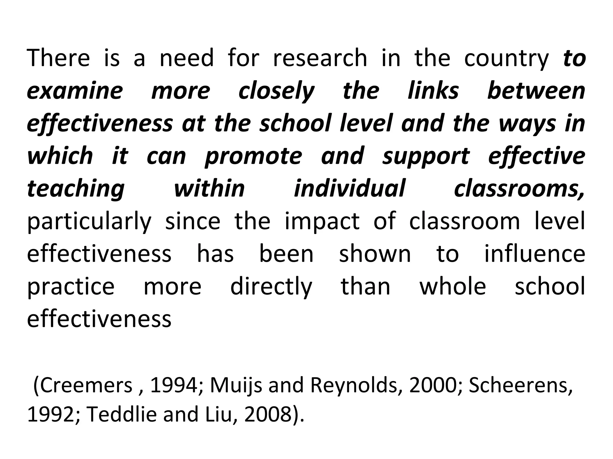 There is a need for research in the country to
examine more closely the links between
effectiveness at the school level and the ways in
which it can promote and support effective
teaching
within
individual
classrooms,
particularly since the impact of classroom level
effectiveness has been shown to influence
practice more directly than whole school
effectiveness
(Creemers , 1994; Muijs and Reynolds, 2000; Scheerens,
1992; Teddlie and Liu, 2008).

 