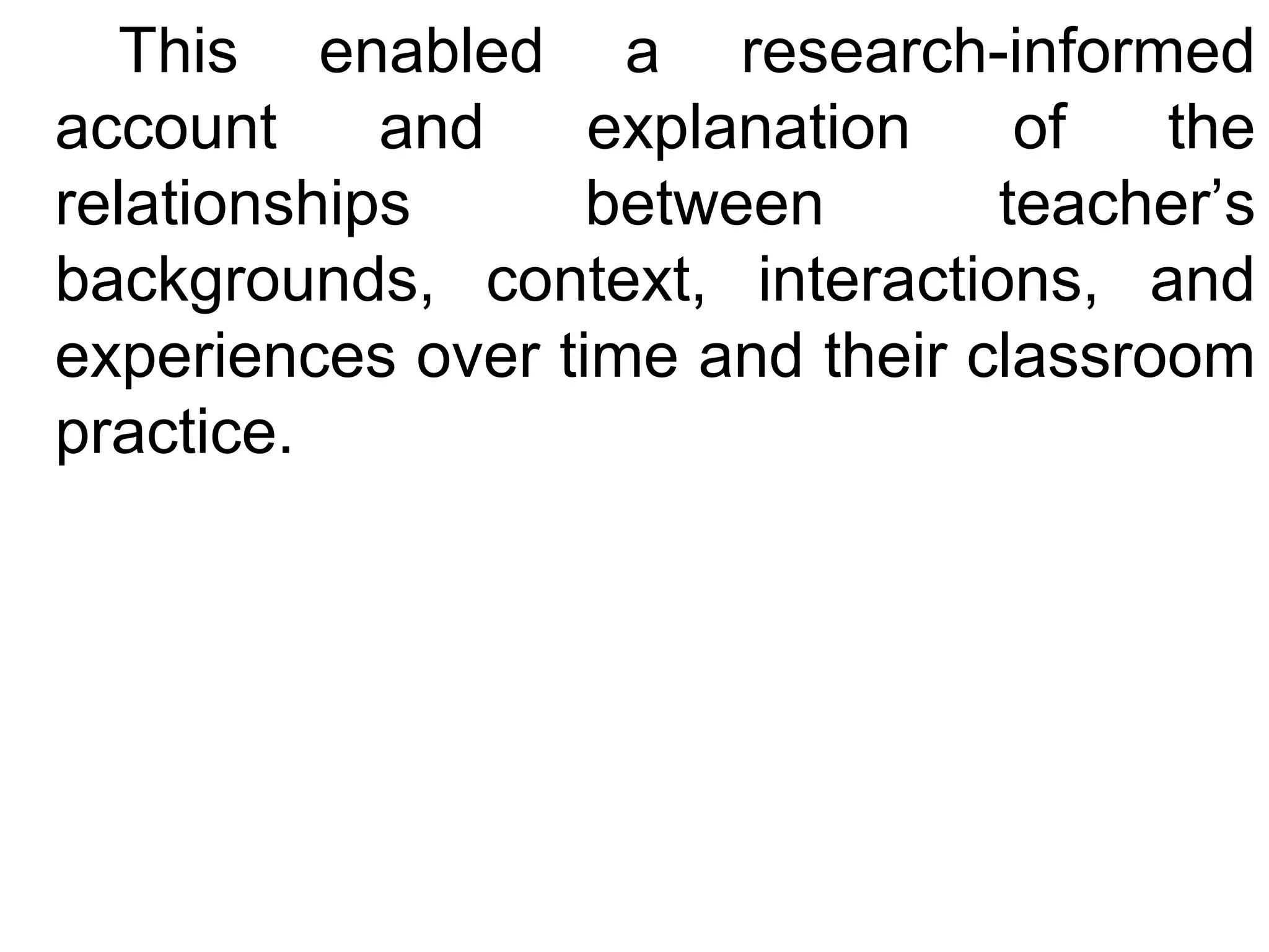 This enabled a research-informed
account
and
explanation
of
the
relationships
between
teacher’s
backgrounds, context, interactions, and
experiences over time and their classroom
practice.

 