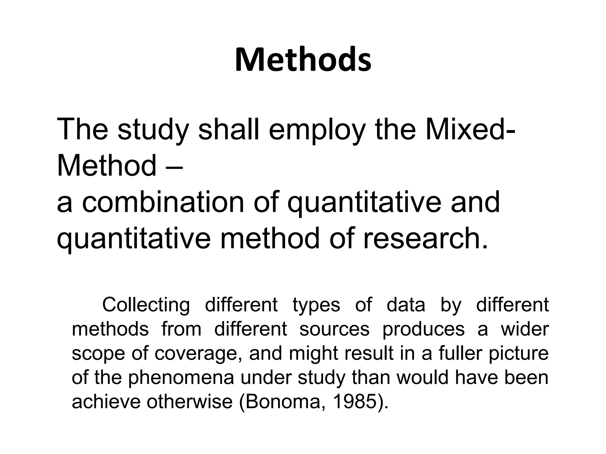 Methods
The study shall employ the MixedMethod –
a combination of quantitative and
quantitative method of research.
Collecting different types of data by different
methods from different sources produces a wider
scope of coverage, and might result in a fuller picture
of the phenomena under study than would have been
achieve otherwise (Bonoma, 1985).

 