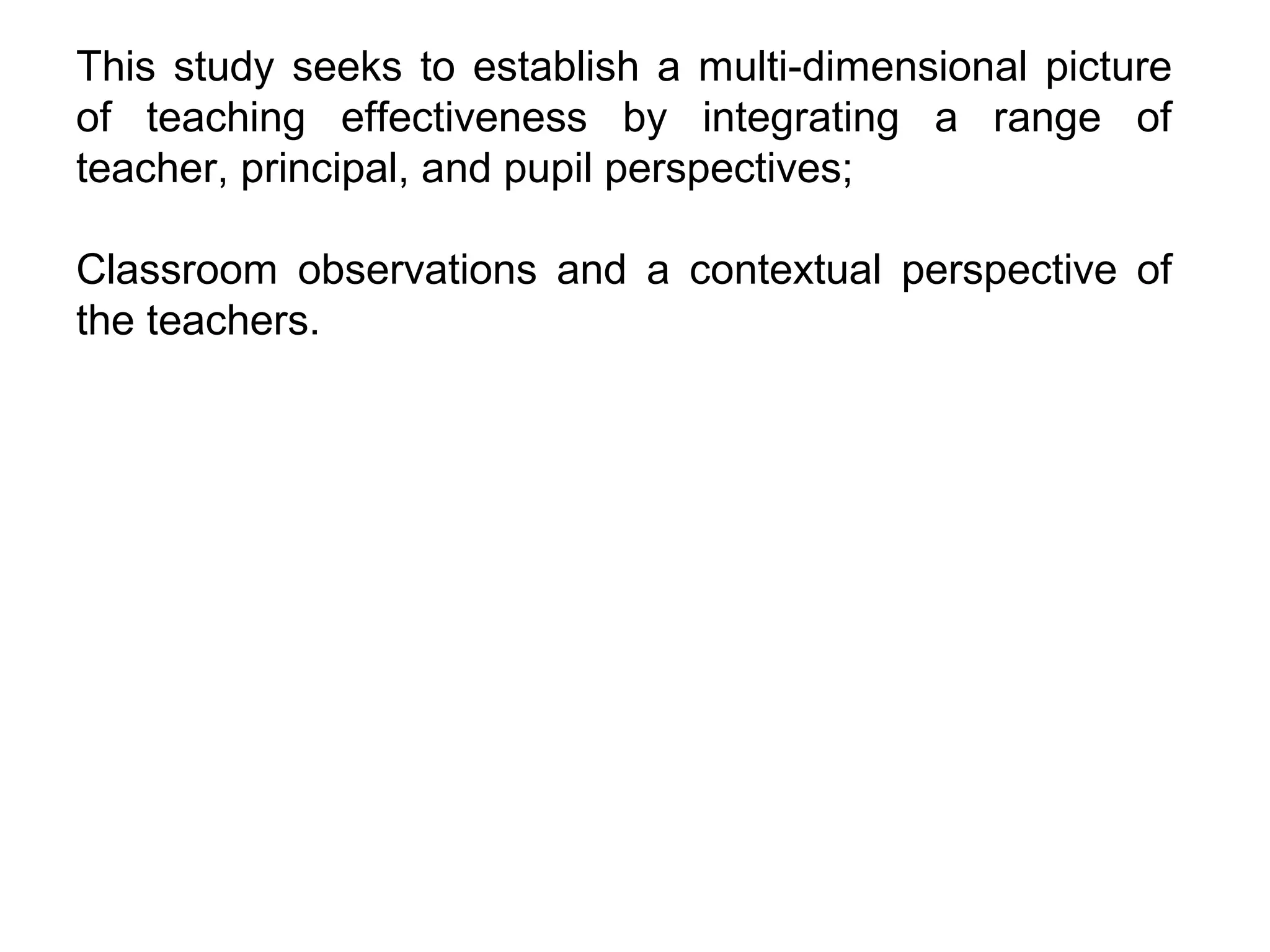 This study seeks to establish a multi-dimensional picture
of teaching effectiveness by integrating a range of
teacher, principal, and pupil perspectives;
Classroom observations and a contextual perspective of
the teachers.

 
