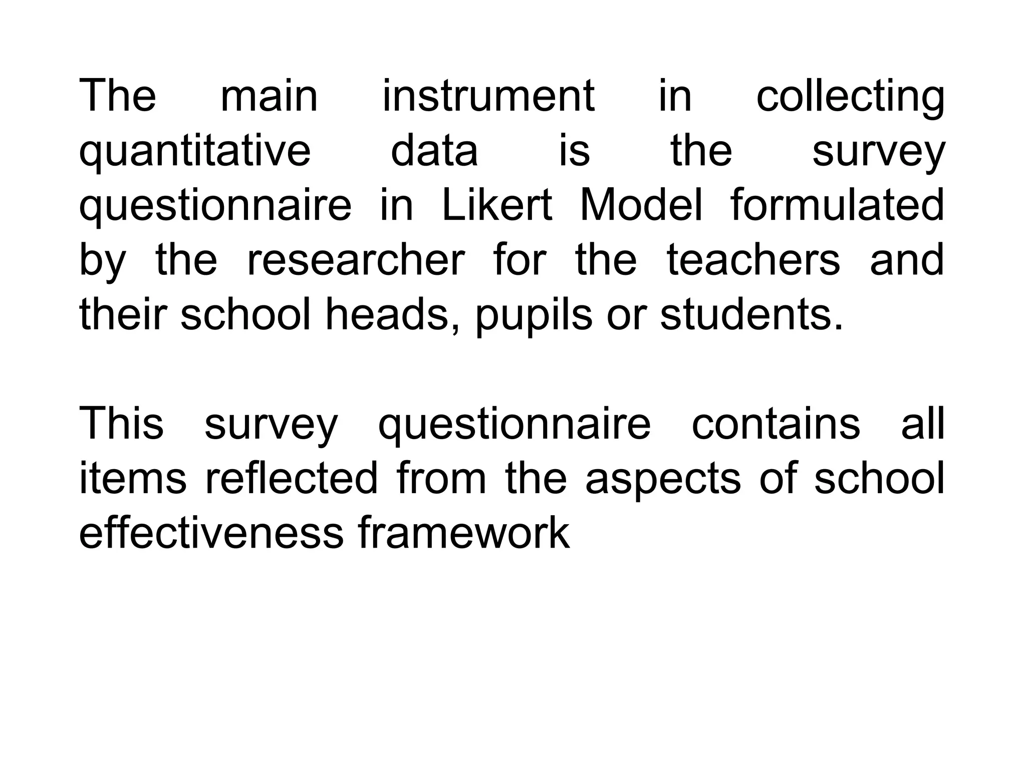 The main instrument in collecting
quantitative
data
is
the
survey
questionnaire in Likert Model formulated
by the researcher for the teachers and
their school heads, pupils or students.
This survey questionnaire contains all
items reflected from the aspects of school
effectiveness framework

 
