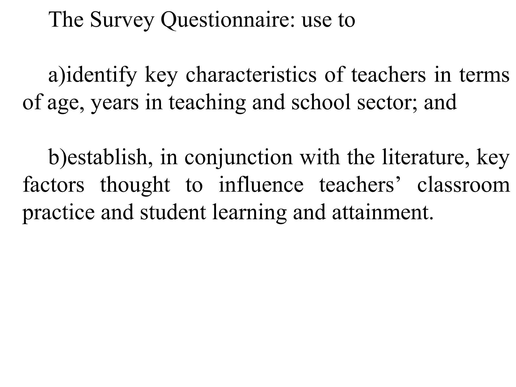 The Survey Questionnaire: use to
a)identify key characteristics of teachers in terms
of age, years in teaching and school sector; and
b)establish, in conjunction with the literature, key
factors thought to influence teachers’ classroom
practice and student learning and attainment.

 