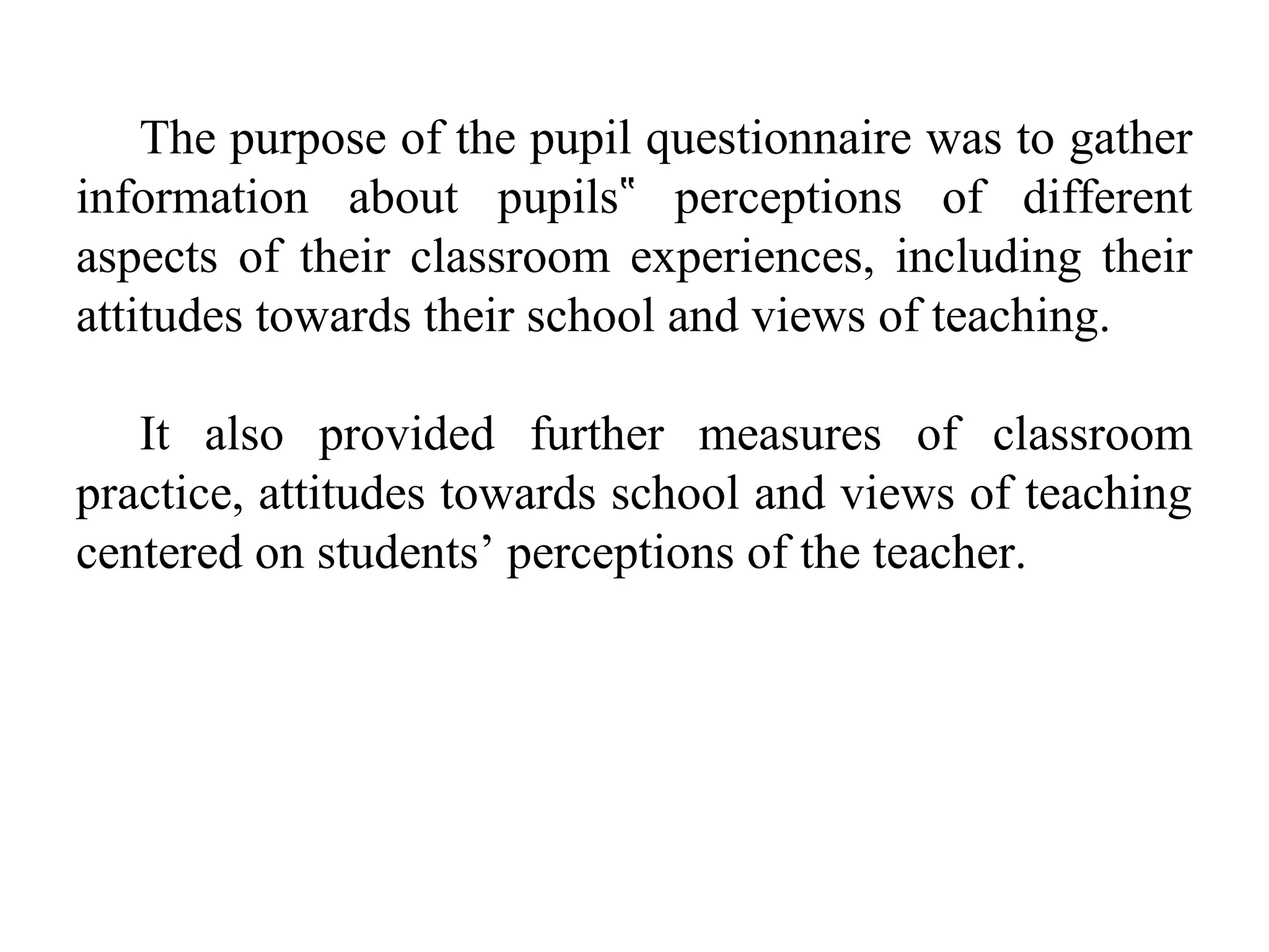 The purpose of the pupil questionnaire was to gather
information about pupils‟ perceptions of different
aspects of their classroom experiences, including their
attitudes towards their school and views of teaching.
It also provided further measures of classroom
practice, attitudes towards school and views of teaching
centered on students’ perceptions of the teacher.

 