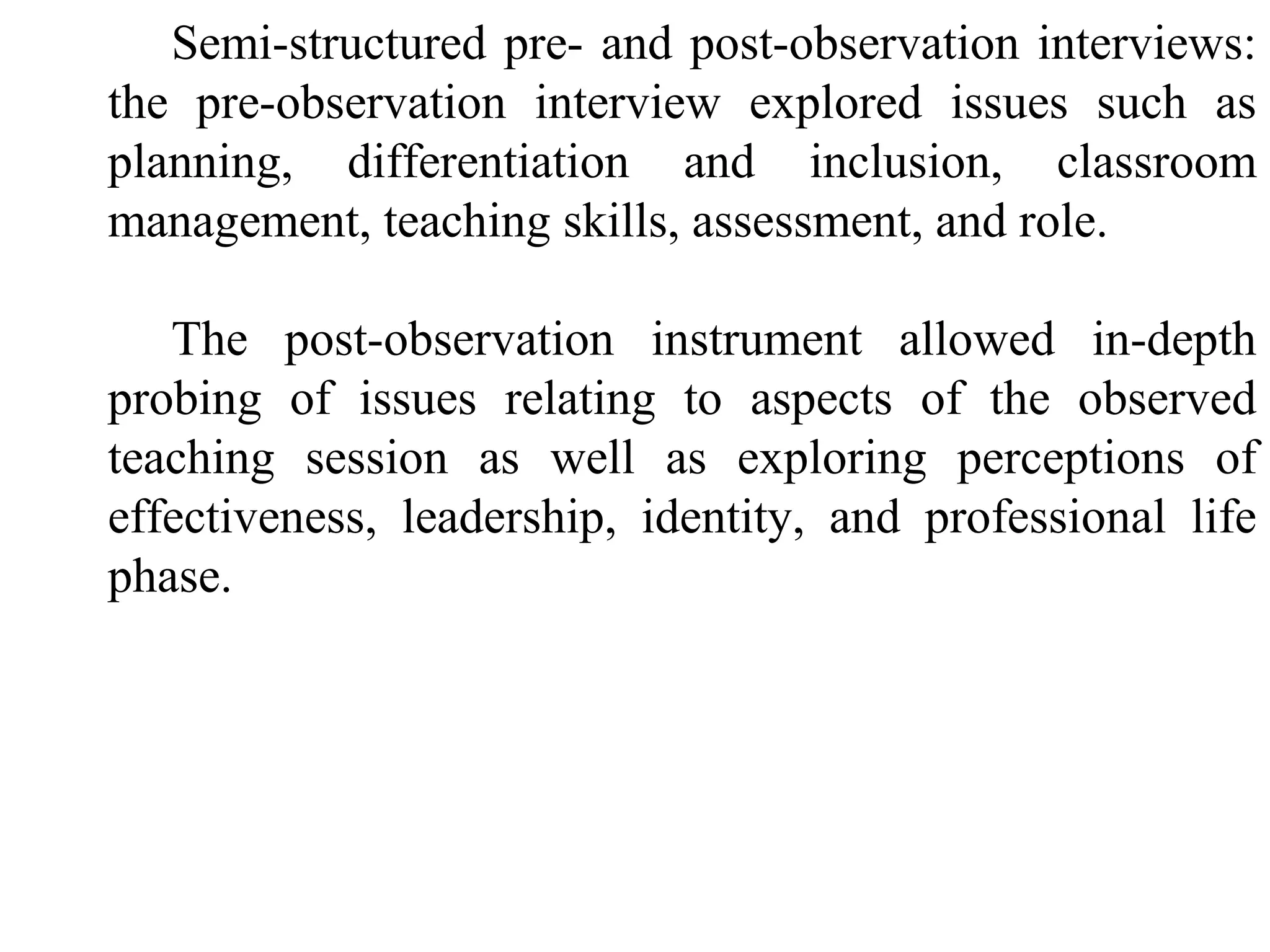 Semi-structured pre- and post-observation interviews:
the pre-observation interview explored issues such as
planning, differentiation and inclusion, classroom
management, teaching skills, assessment, and role.
The post-observation instrument allowed in-depth
probing of issues relating to aspects of the observed
teaching session as well as exploring perceptions of
effectiveness, leadership, identity, and professional life
phase.

 