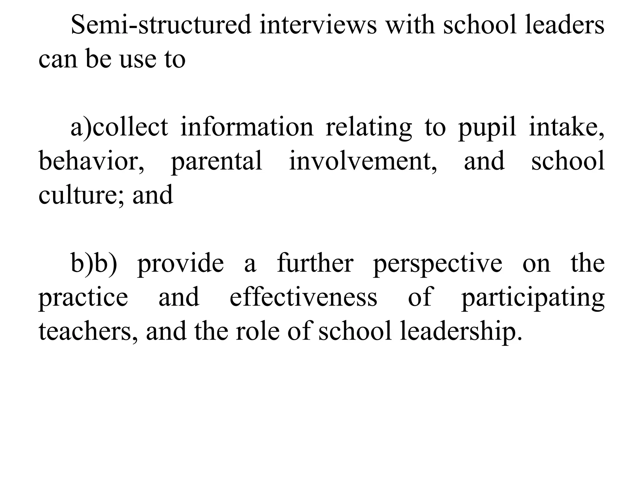 Semi-structured interviews with school leaders
can be use to
a)collect information relating to pupil intake,
behavior, parental involvement, and school
culture; and
b)b) provide a further perspective on the
practice and effectiveness of participating
teachers, and the role of school leadership.

 
