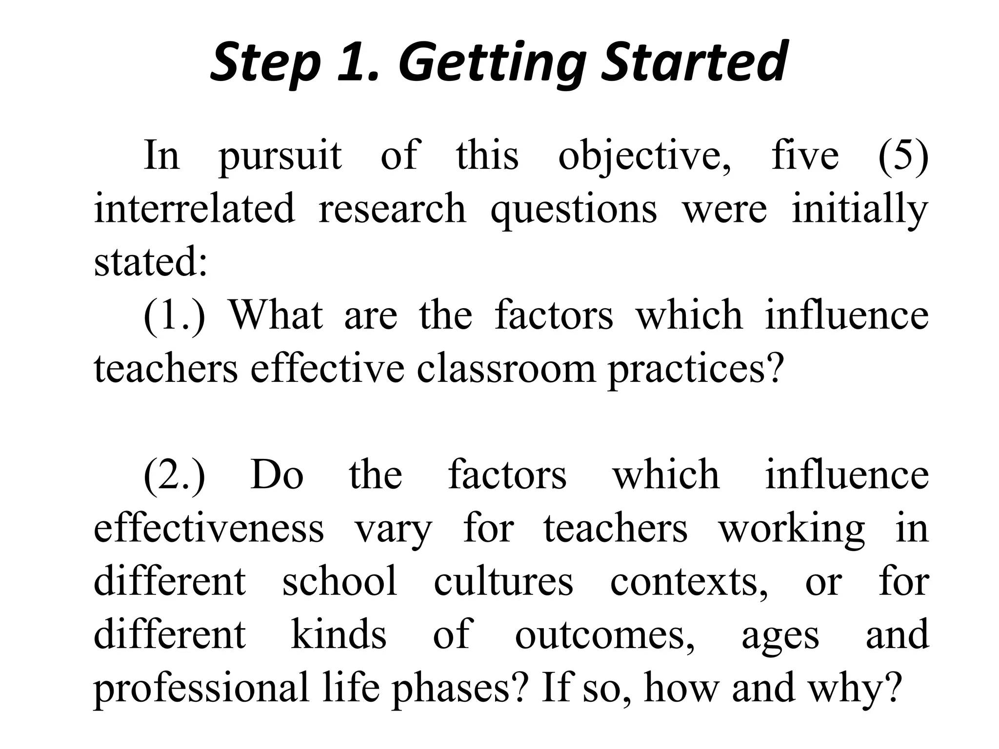 Step 1. Getting Started
In pursuit of this objective, five (5)
interrelated research questions were initially
stated:
(1.) What are the factors which influence
teachers effective classroom practices?
(2.) Do the factors which influence
effectiveness vary for teachers working in
different school cultures contexts, or for
different kinds of outcomes, ages and
professional life phases? If so, how and why?

 