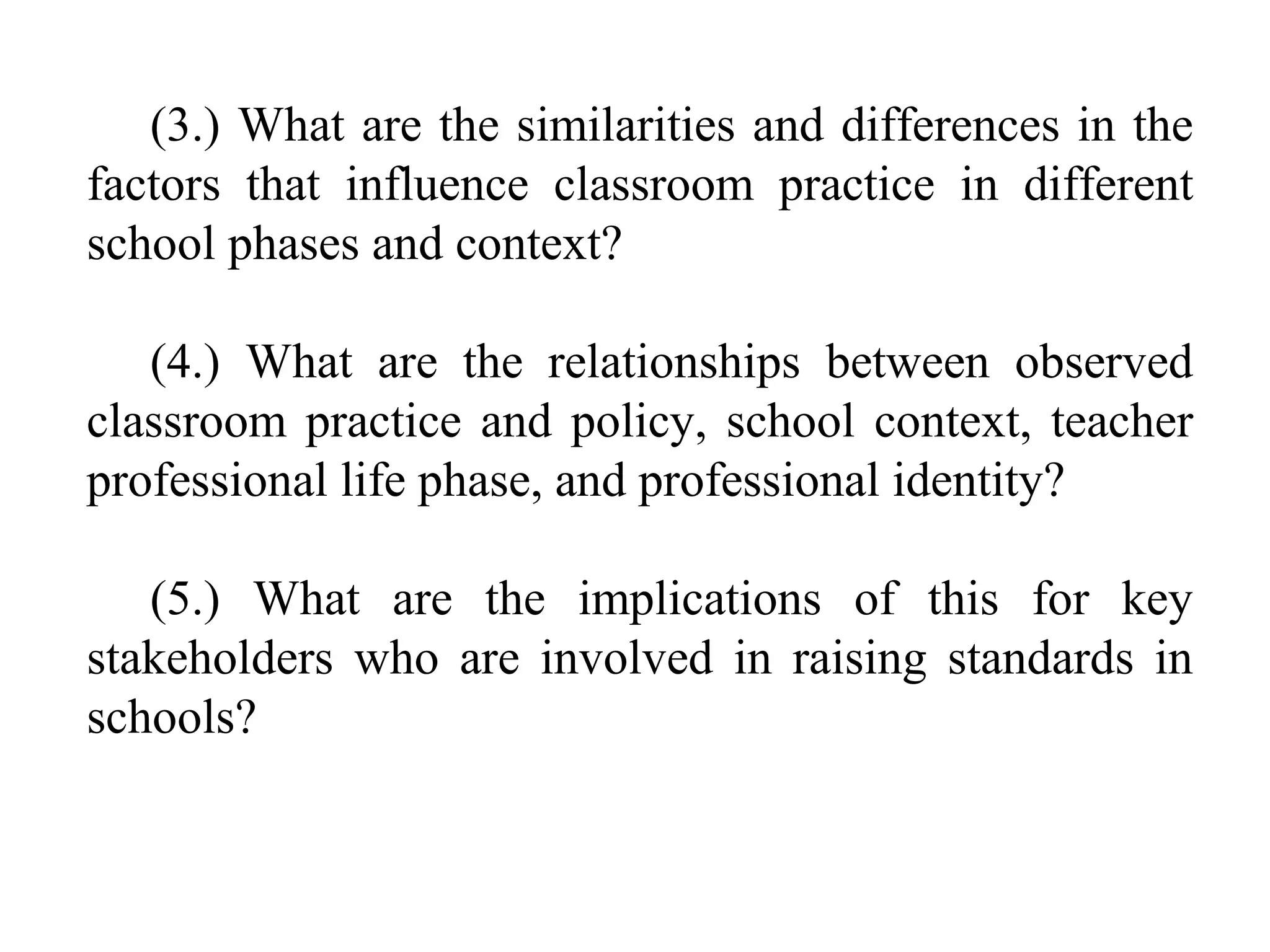 (3.) What are the similarities and differences in the
factors that influence classroom practice in different
school phases and context?
(4.) What are the relationships between observed
classroom practice and policy, school context, teacher
professional life phase, and professional identity?
(5.) What are the implications of this for key
stakeholders who are involved in raising standards in
schools?

 