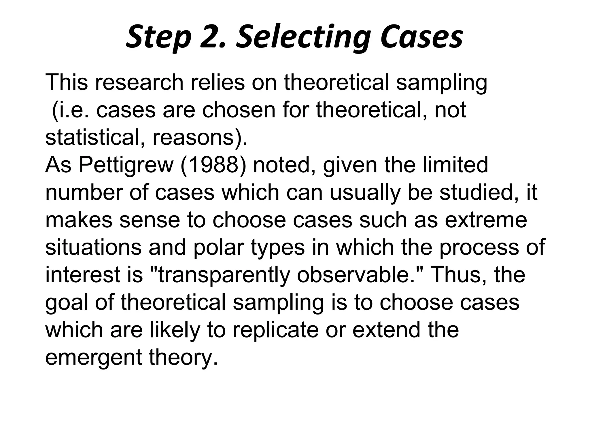 Step 2. Selecting Cases
This research relies on theoretical sampling
(i.e. cases are chosen for theoretical, not
statistical, reasons).
As Pettigrew (1988) noted, given the limited
number of cases which can usually be studied, it
makes sense to choose cases such as extreme
situations and polar types in which the process of
interest is "transparently observable." Thus, the
goal of theoretical sampling is to choose cases
which are likely to replicate or extend the
emergent theory.

 