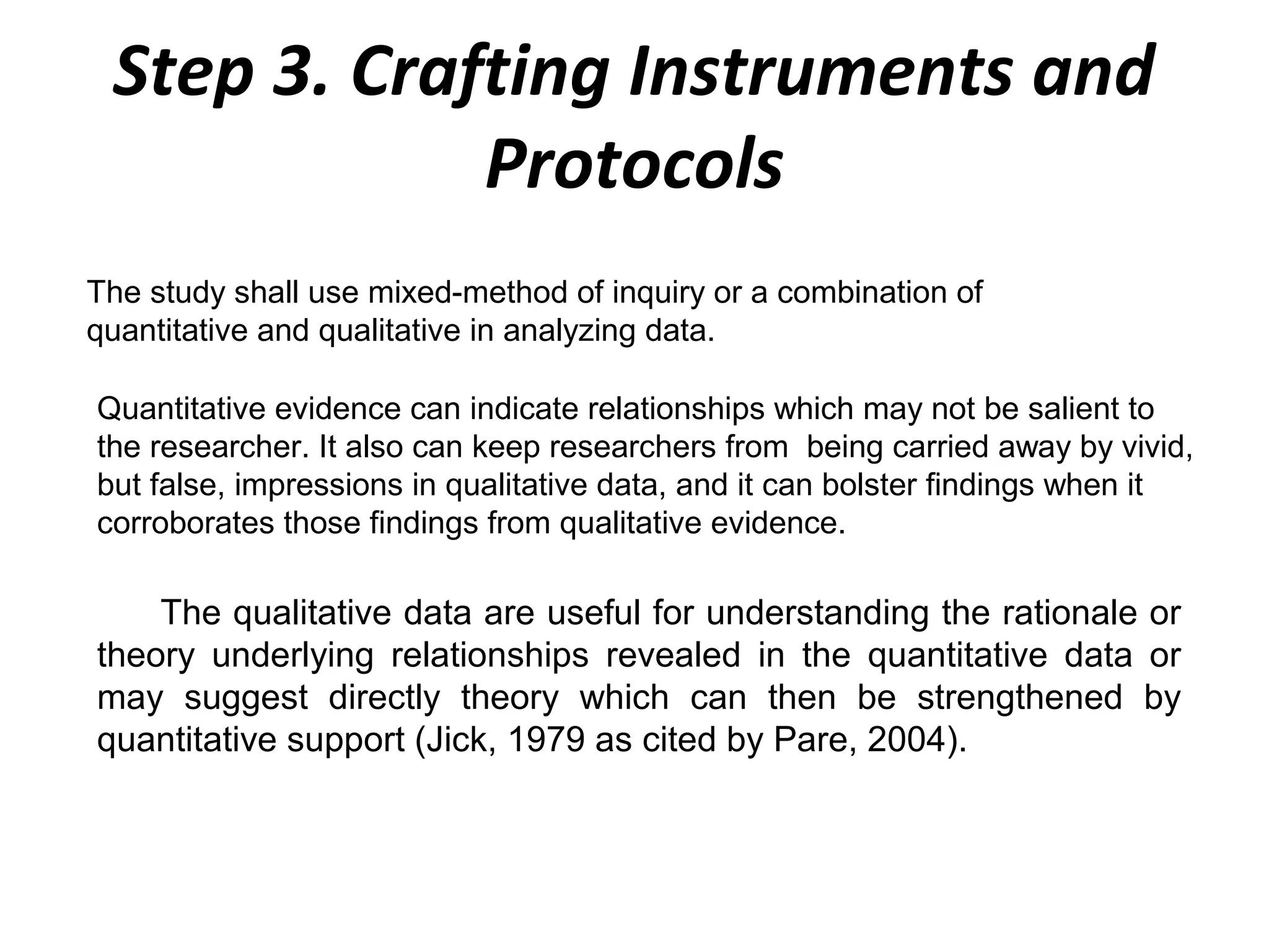 Step 3. Crafting Instruments and
Protocols
The study shall use mixed-method of inquiry or a combination of
quantitative and qualitative in analyzing data.
Quantitative evidence can indicate relationships which may not be salient to
the researcher. It also can keep researchers from being carried away by vivid,
but false, impressions in qualitative data, and it can bolster findings when it
corroborates those findings from qualitative evidence.

The qualitative data are useful for understanding the rationale or
theory underlying relationships revealed in the quantitative data or
may suggest directly theory which can then be strengthened by
quantitative support (Jick, 1979 as cited by Pare, 2004).

 