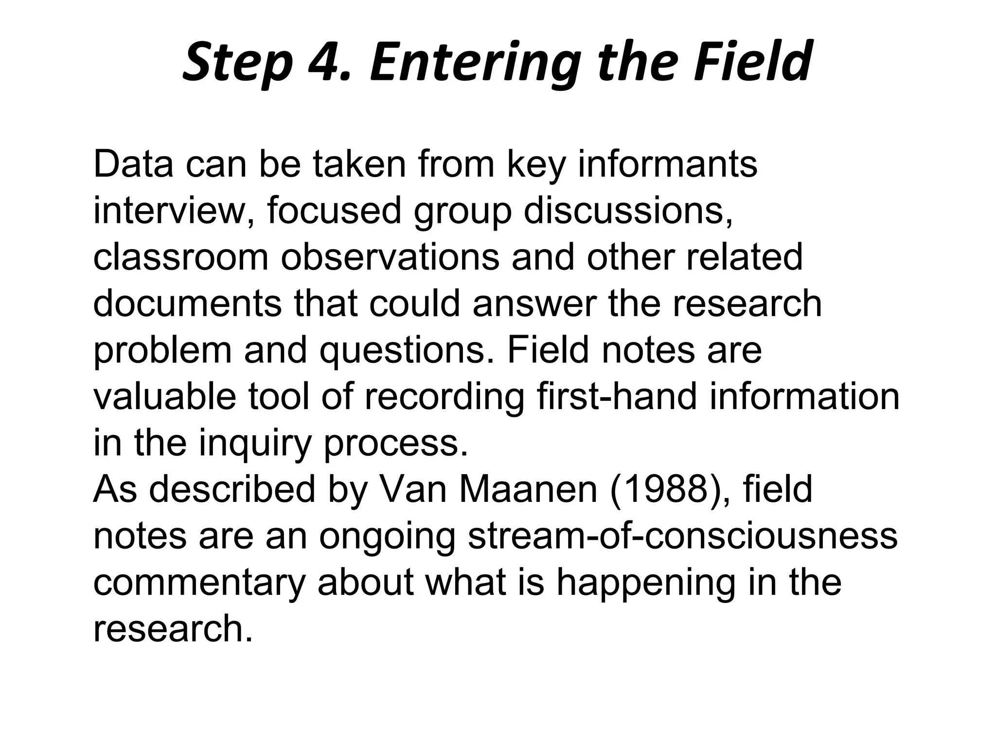 Step 4. Entering the Field
Data can be taken from key informants
interview, focused group discussions,
classroom observations and other related
documents that could answer the research
problem and questions. Field notes are
valuable tool of recording first-hand information
in the inquiry process.
As described by Van Maanen (1988), field
notes are an ongoing stream-of-consciousness
commentary about what is happening in the
research.

 