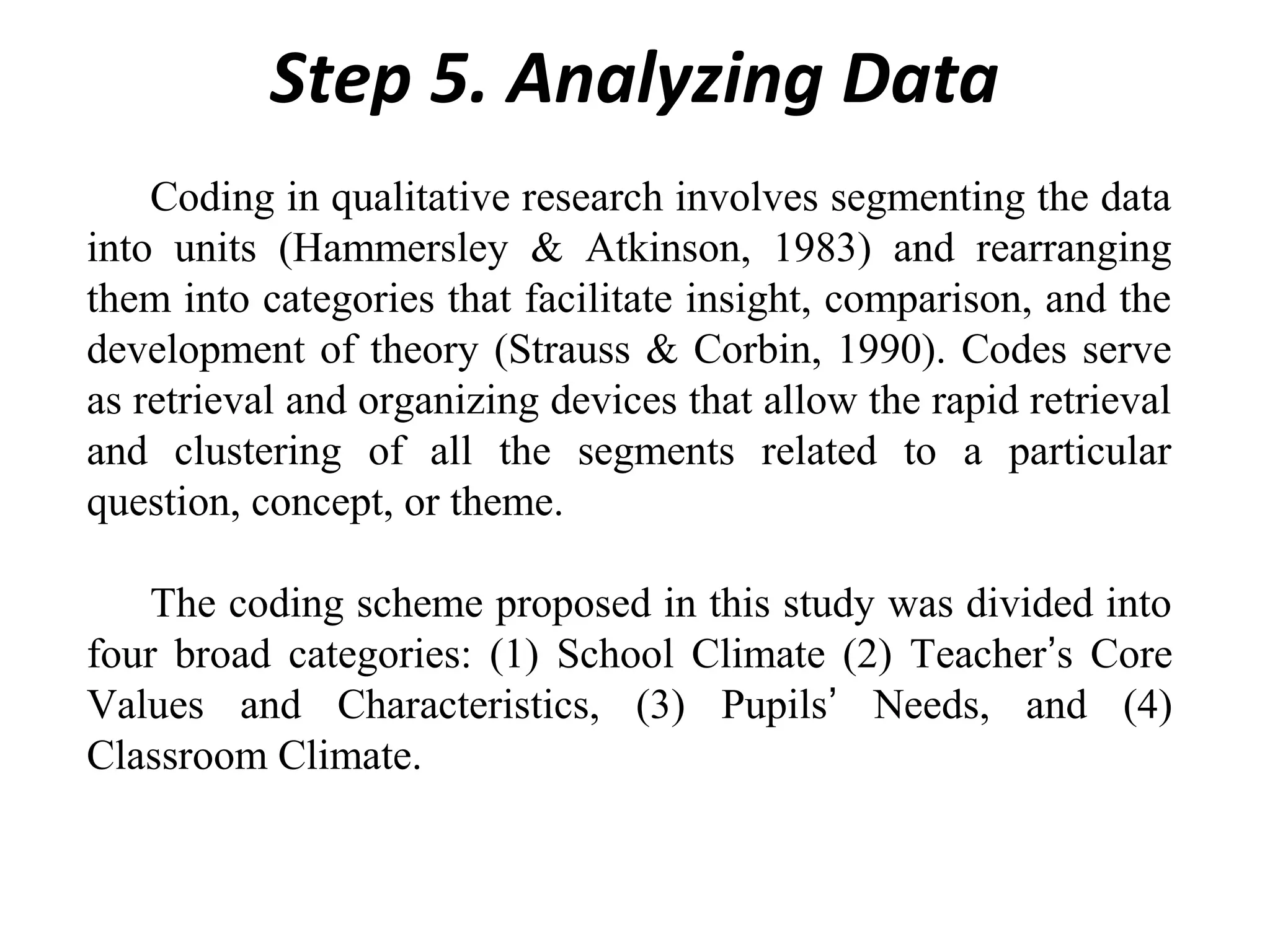 Step 5. Analyzing Data
Coding in qualitative research involves segmenting the data
into units (Hammersley & Atkinson, 1983) and rearranging
them into categories that facilitate insight, comparison, and the
development of theory (Strauss & Corbin, 1990). Codes serve
as retrieval and organizing devices that allow the rapid retrieval
and clustering of all the segments related to a particular
question, concept, or theme.
The coding scheme proposed in this study was divided into
four broad categories: (1) School Climate (2) Teacher’s Core
Values and Characteristics, (3) Pupils’ Needs, and (4)
Classroom Climate.

 