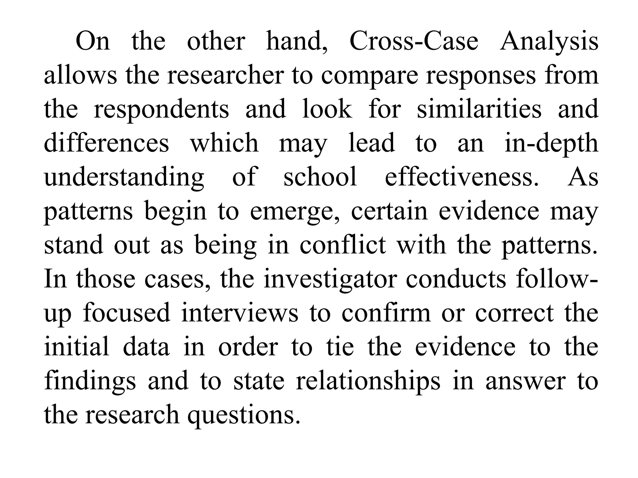 On the other hand, Cross-Case Analysis
allows the researcher to compare responses from
the respondents and look for similarities and
differences which may lead to an in-depth
understanding of school effectiveness. As
patterns begin to emerge, certain evidence may
stand out as being in conflict with the patterns.
In those cases, the investigator conducts followup focused interviews to confirm or correct the
initial data in order to tie the evidence to the
findings and to state relationships in answer to
the research questions.

 