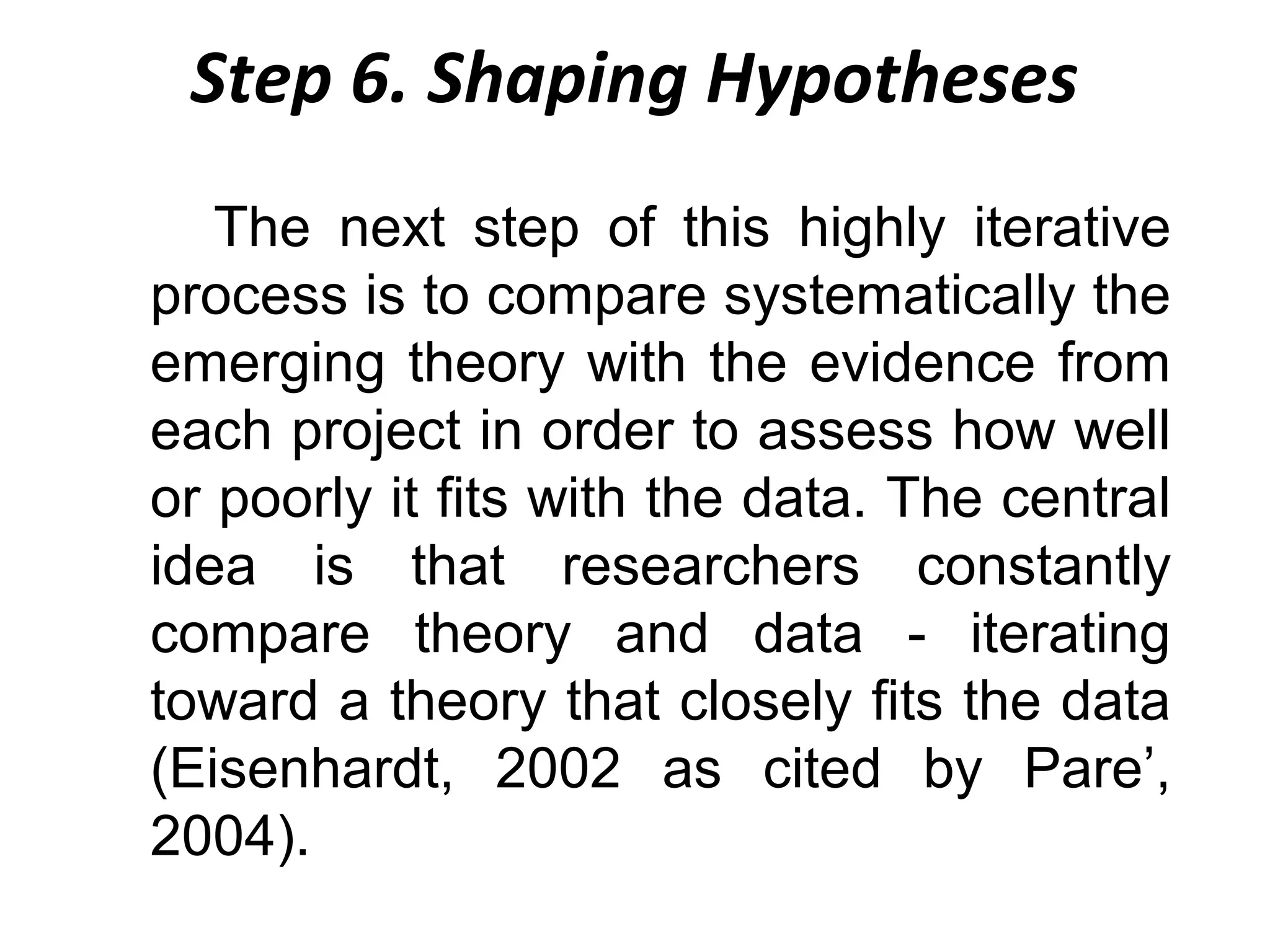 Step 6. Shaping Hypotheses
The next step of this highly iterative
process is to compare systematically the
emerging theory with the evidence from
each project in order to assess how well
or poorly it fits with the data. The central
idea is that researchers constantly
compare theory and data - iterating
toward a theory that closely fits the data
(Eisenhardt, 2002 as cited by Pare’,
2004).

 