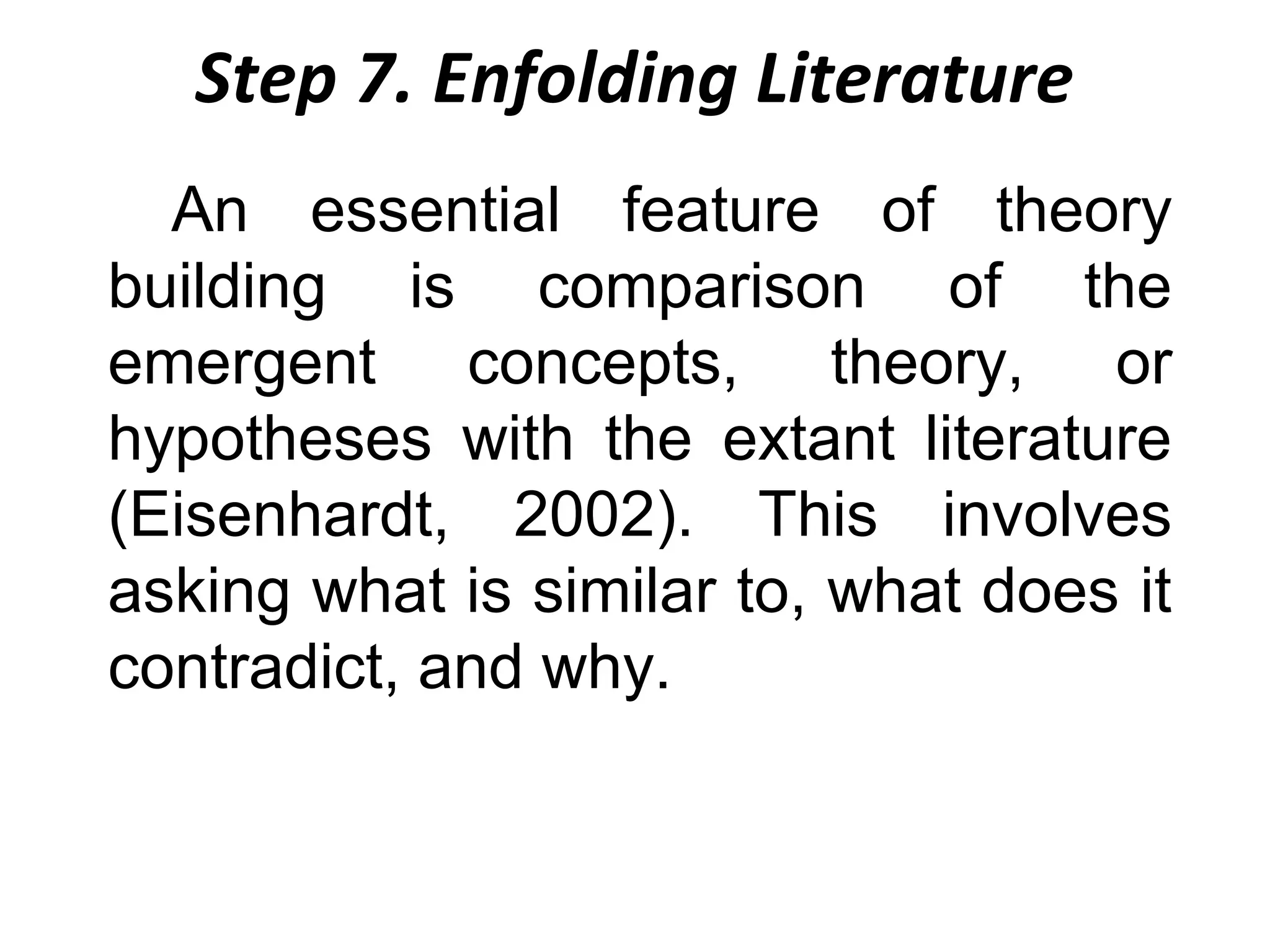 Step 7. Enfolding Literature
An essential feature of theory
building is comparison of the
emergent concepts, theory, or
hypotheses with the extant literature
(Eisenhardt, 2002). This involves
asking what is similar to, what does it
contradict, and why.

 