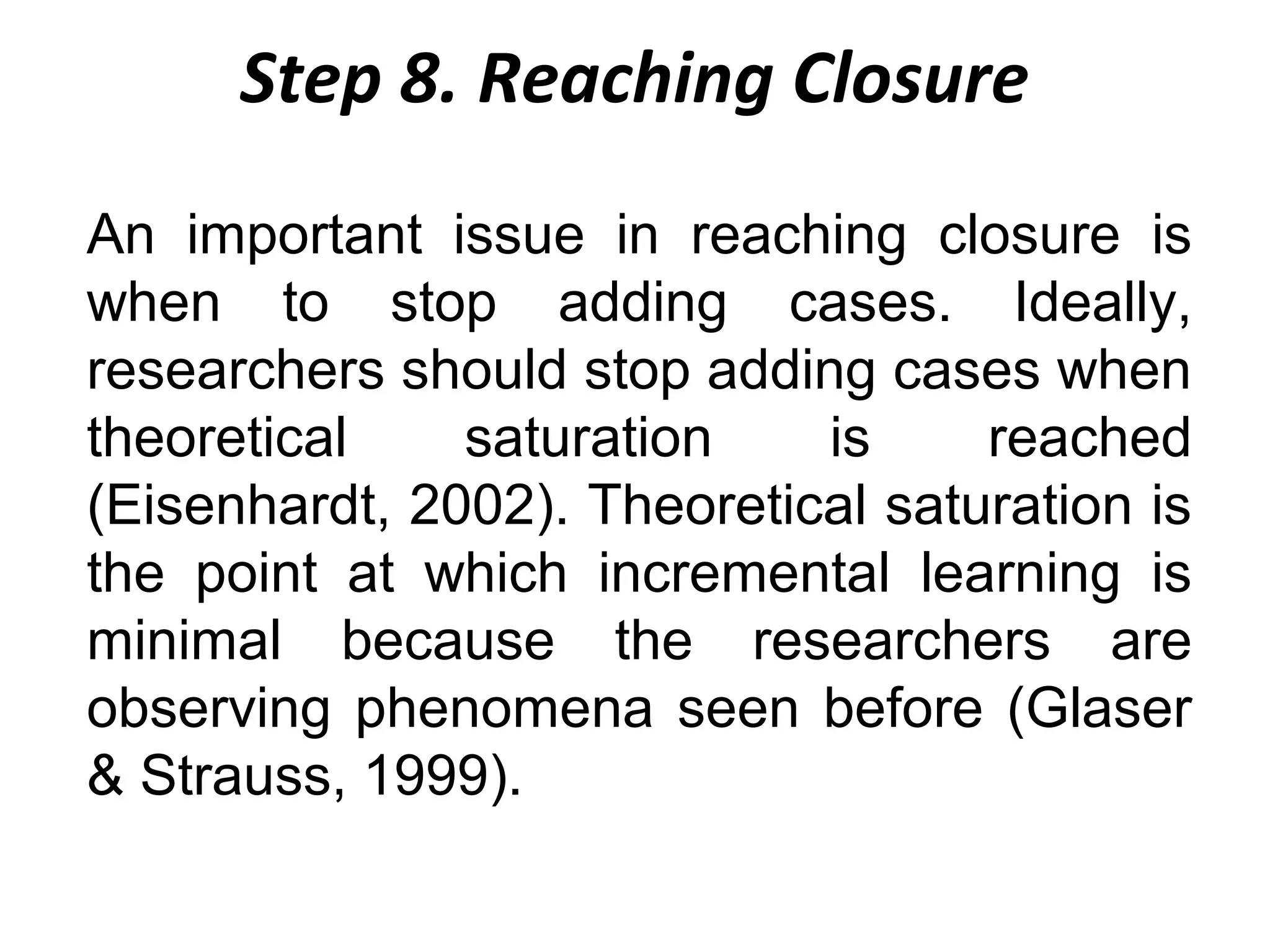 Step 8. Reaching Closure
An important issue in reaching closure is
when to stop adding cases. Ideally,
researchers should stop adding cases when
theoretical
saturation
is
reached
(Eisenhardt, 2002). Theoretical saturation is
the point at which incremental learning is
minimal because the researchers are
observing phenomena seen before (Glaser
& Strauss, 1999).

 