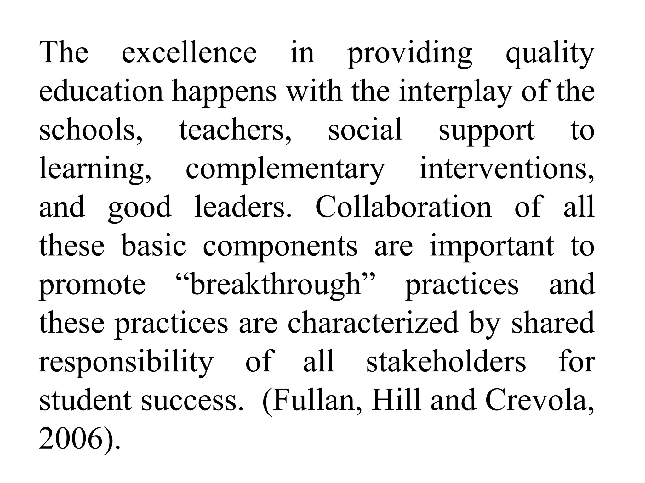 The excellence in providing quality
education happens with the interplay of the
schools, teachers, social support to
learning, complementary interventions,
and good leaders. Collaboration of all
these basic components are important to
promote “breakthrough” practices and
these practices are characterized by shared
responsibility of all stakeholders for
student success. (Fullan, Hill and Crevola,
2006).

 