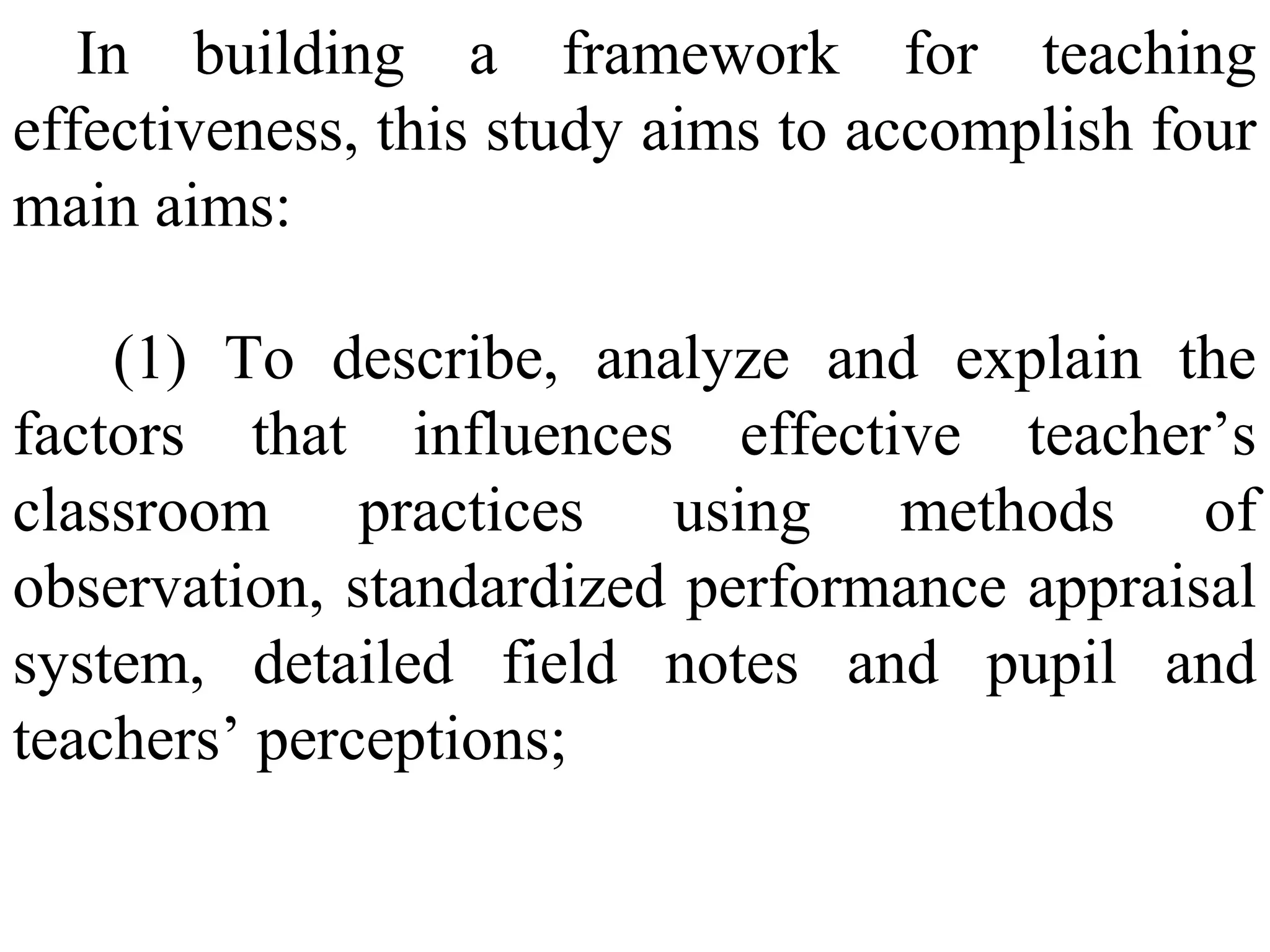 In building a framework for teaching
effectiveness, this study aims to accomplish four
main aims:
(1) To describe, analyze and explain the
factors that influences effective teacher’s
classroom practices using methods of
observation, standardized performance appraisal
system, detailed field notes and pupil and
teachers’ perceptions;

 