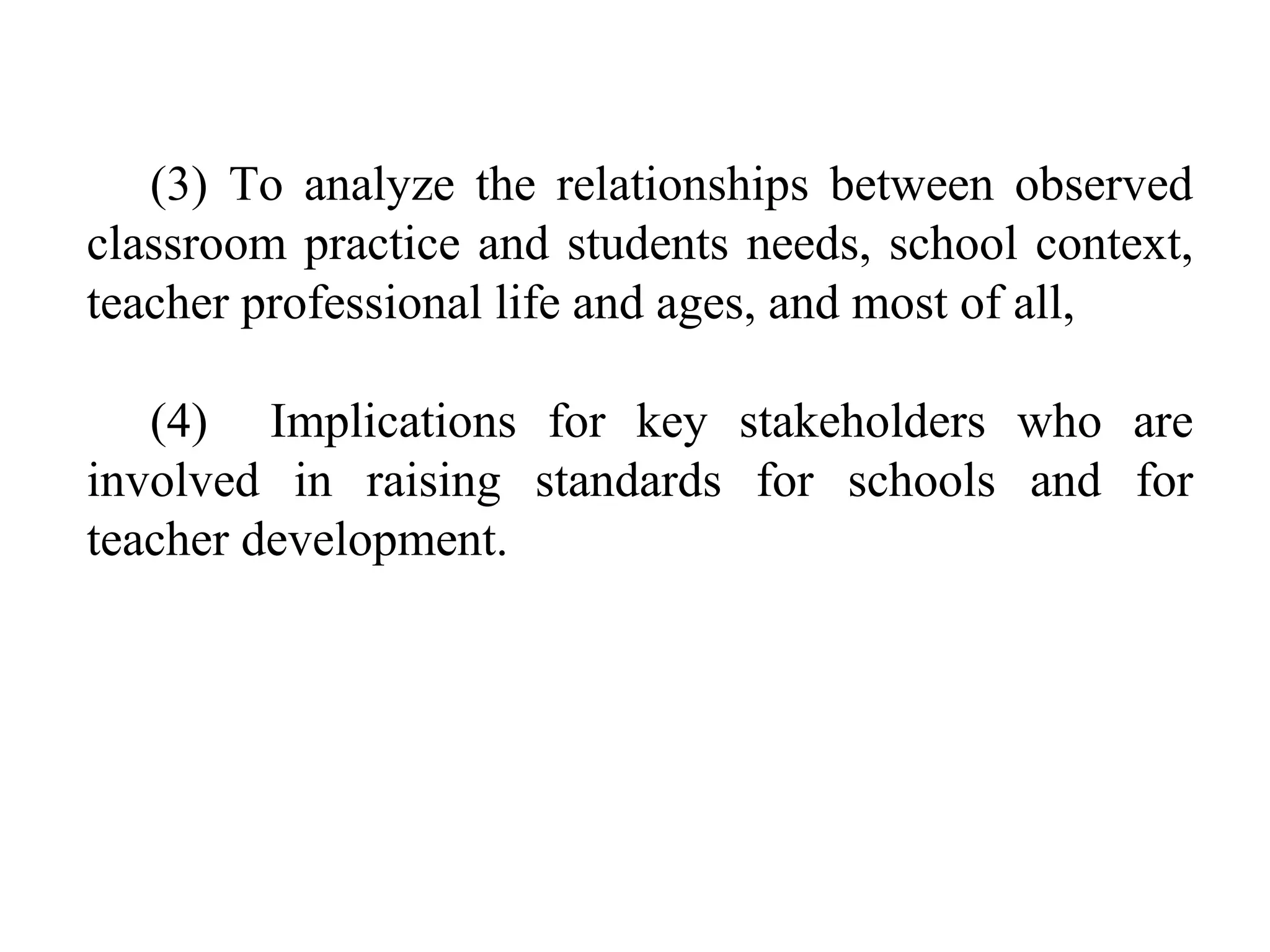 (3) To analyze the relationships between observed
classroom practice and students needs, school context,
teacher professional life and ages, and most of all,
(4) Implications for key stakeholders who are
involved in raising standards for schools and for
teacher development.

 