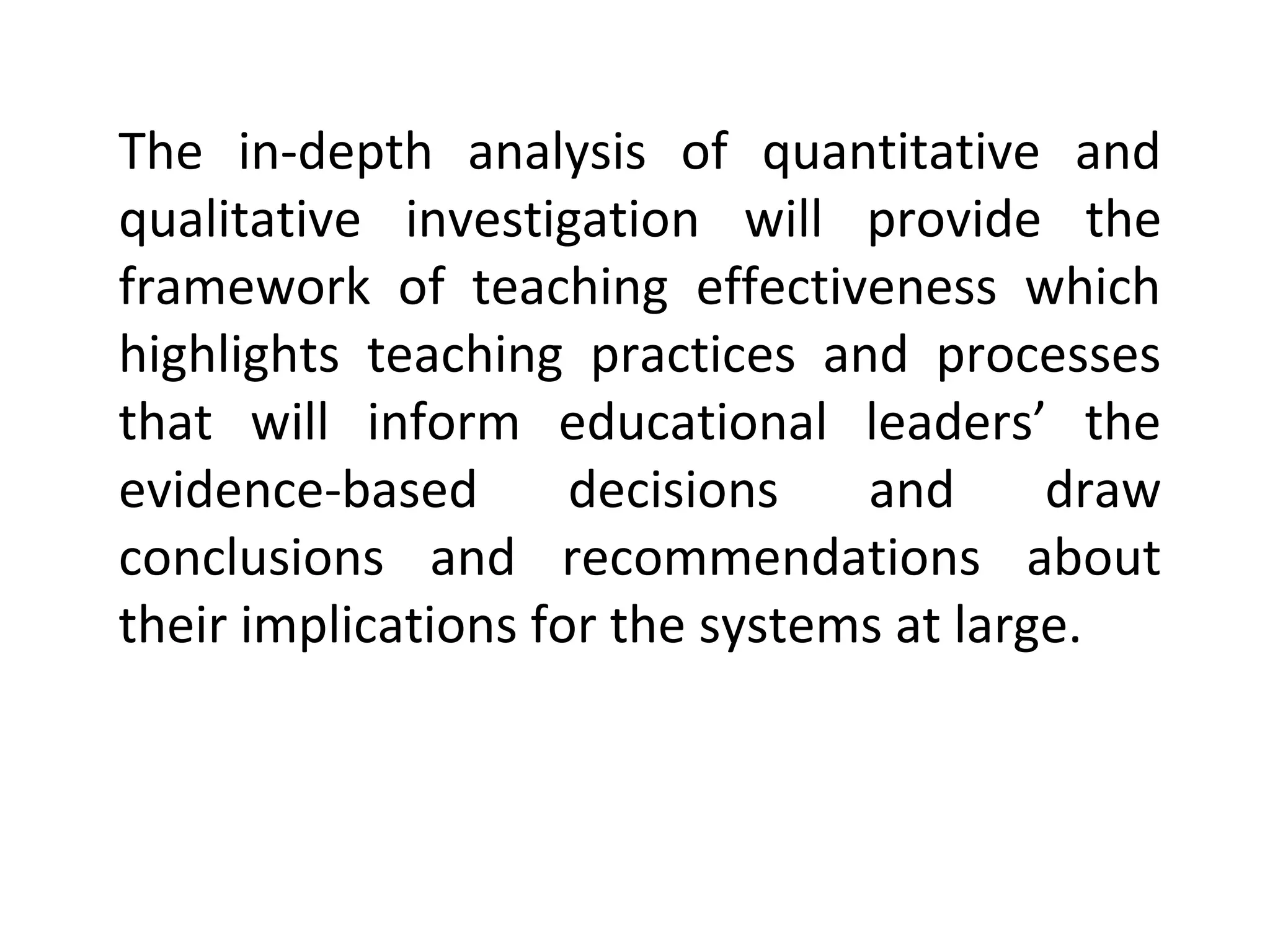 The in-depth analysis of quantitative and
qualitative investigation will provide the
framework of teaching effectiveness which
highlights teaching practices and processes
that will inform educational leaders’ the
evidence-based
decisions
and
draw
conclusions and recommendations about
their implications for the systems at large.

 
