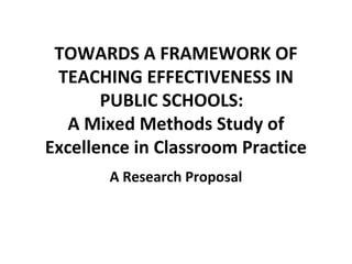 TOWARDS A FRAMEWORK OF
TEACHING EFFECTIVENESS IN
PUBLIC SCHOOLS:
A Mixed Methods Study of
Excellence in Classroom Practice
A Research Proposal

 