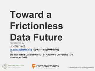 Toward a
Frictionless
Data FuturePRESENTED BY
Jo Barratt
jo.barratt@okfn.org (@jobarratt/@okfnlabs)
AT
3rd Research Data Network - St Andrews University - 30
November 2016
Licensed under cc-by v3.0 (any jurisdiction)
 