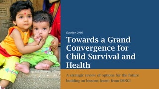 Towards a Grand
Convergence for
Child Survival and
Health
A strategic review of options for the future
building on lessons learnt from IMNCI
October 2016
 