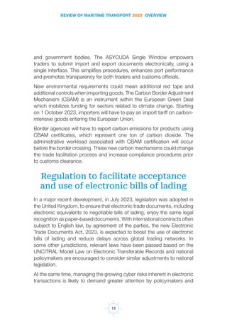 REVIEW OF MARITIME TRANSPORT 2023 OVERVIEW
18
and government bodies. The ASYCUDA Single Window empowers
traders to submit import and export documents electronically, using a
single interface. This simplifies procedures, enhances port performance
and promotes transparency for both traders and customs officials.
New environmental requirements could mean additional red tape and
additional controls when importing goods. The Carbon Border Adjustment
Mechanism (CBAM) is an instrument within the European Green Deal
which mobilizes funding for sectors related to climate change. Starting
on 1 October 2023, importers will have to pay an import tariff on carbon-
intensive goods entering the European Union.
Border agencies will have to report carbon emissions for products using
CBAM certificates, which represent one ton of carbon dioxide. The
administrative workload associated with CBAM certification will occur
before the border crossing. These new carbon mechanisms could change
the trade facilitation process and increase compliance procedures prior
to customs clearance.
Regulation to facilitate acceptance
and use of electronic bills of lading
In a major recent development, in July 2023, legislation was adopted in
the United Kingdom, to ensure that electronic trade documents, including
electronic equivalents to negotiable bills of lading, enjoy the same legal
recognition as paper-based documents. With international contracts often
subject to English law, by agreement of the parties, the new Electronic
Trade Documents Act, 2023, is expected to boost the use of electronic
bills of lading and reduce delays across global trading networks. In
some other jurisdictions, relevant laws have been passed based on the
UNCITRAL Model Law on Electronic Transferable Records and national
policymakers are encouraged to consider similar adjustments to national
legislation.
At the same time, managing the growing cyber risks inherent in electronic
transactions is likely to demand greater attention by policymakers and
 
