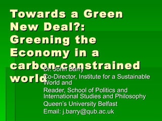 Towards a Green New Deal?: Greening the Economy in a carbon-constrained world Dr. John Barry Co-Director, Institute for a Sustainable World and Reader, School of Politics and International Studies and Philosophy  Queen ’s University Belfast Email: j.barry@qub.ac.uk  