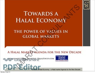 TS
                       Towards a




                                                                              N
                     Halal Economy




                                                                   A
                                                                LT
                                                  SU
                     the power of values in
                        global markets

                                                 N
                                           O
                                      C
                             AT

             A Halal Market Agenda for the New Decade
                       AR



             Abdalhamid Evans, Founder, HalalFocus.com
                                         TM




    PDF Editor
                     IM




                                  Towards a Halal Economy - a Halal market Agenda for the New Decade
Monday, 2 April 12
 