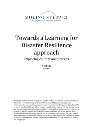 Towards a Learning for
Disaster Resilience
approach
Exploring content and process
Neil Dufty
7/12/2013
This paper is a first attempt to scope the possible content and learning processes that could
be used in a holistic Learning for Disaster Resilience (LfDR) approach as a possible
improvement to current disaster education, communications and engagement practices. The
research found that LfDR should not only cover public safety aspects, but also learning about
the community itself, including how to reduce its vulnerabilities and strengthen resilience. In
relation to learning process, a review of learning theory found four broad learning theory
groups - behavioural, cognitive, affective, social – that have relevance to LfDR. The research
identified a range of potential learning activities across these groups. The use of social media
in disaster management is strongly supported by the research as it has relevance to three of
the four groups.
 