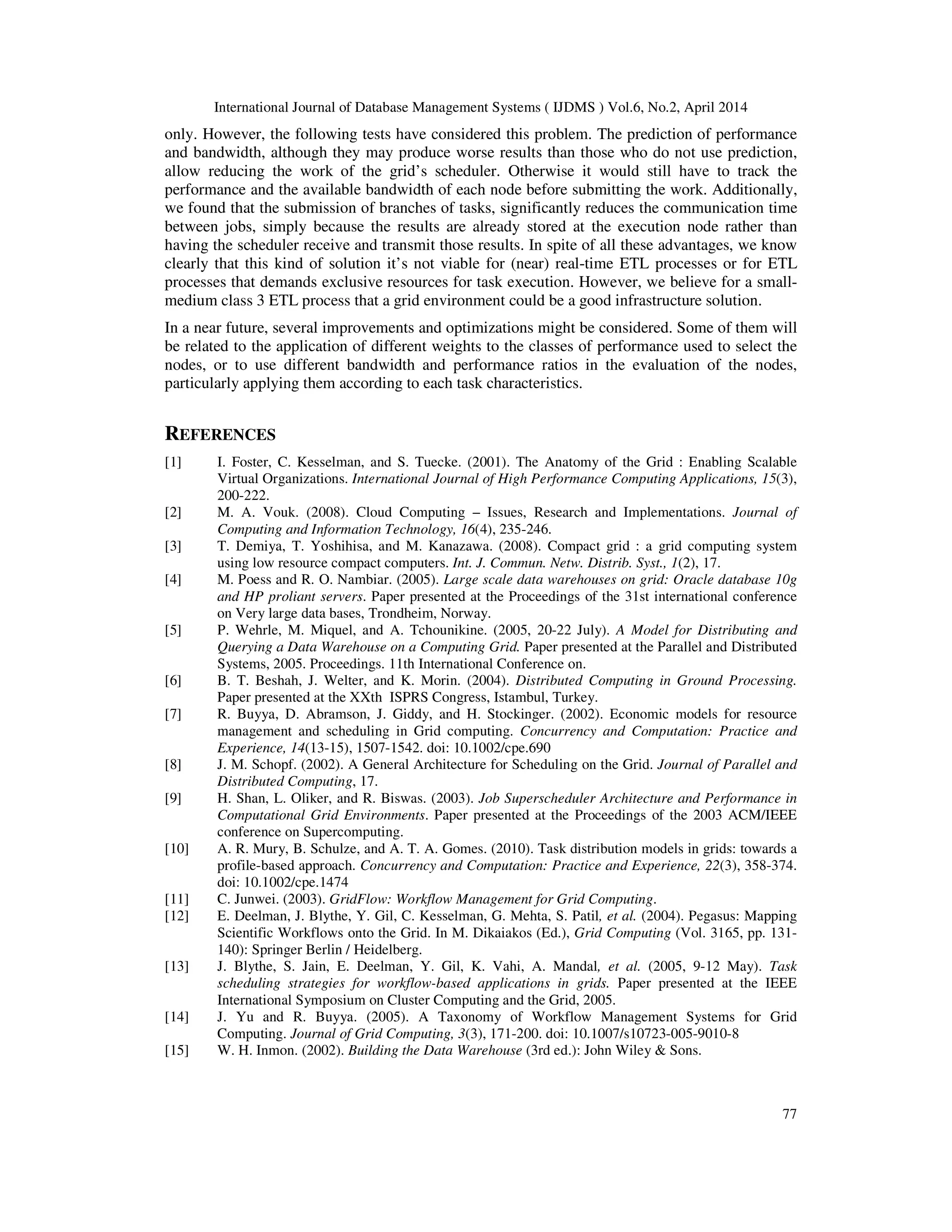 International Journal of Database Management Systems ( IJDMS ) Vol.6, No.2, April 2014
77
only. However, the following tests have considered this problem. The prediction of performance
and bandwidth, although they may produce worse results than those who do not use prediction,
allow reducing the work of the grid’s scheduler. Otherwise it would still have to track the
performance and the available bandwidth of each node before submitting the work. Additionally,
we found that the submission of branches of tasks, significantly reduces the communication time
between jobs, simply because the results are already stored at the execution node rather than
having the scheduler receive and transmit those results. In spite of all these advantages, we know
clearly that this kind of solution it’s not viable for (near) real-time ETL processes or for ETL
processes that demands exclusive resources for task execution. However, we believe for a small-
medium class 3 ETL process that a grid environment could be a good infrastructure solution.
In a near future, several improvements and optimizations might be considered. Some of them will
be related to the application of different weights to the classes of performance used to select the
nodes, or to use different bandwidth and performance ratios in the evaluation of the nodes,
particularly applying them according to each task characteristics.
REFERENCES
[1] I. Foster, C. Kesselman, and S. Tuecke. (2001). The Anatomy of the Grid : Enabling Scalable
Virtual Organizations. International Journal of High Performance Computing Applications, 15(3),
200-222.
[2] M. A. Vouk. (2008). Cloud Computing – Issues, Research and Implementations. Journal of
Computing and Information Technology, 16(4), 235-246.
[3] T. Demiya, T. Yoshihisa, and M. Kanazawa. (2008). Compact grid : a grid computing system
using low resource compact computers. Int. J. Commun. Netw. Distrib. Syst., 1(2), 17.
[4] M. Poess and R. O. Nambiar. (2005). Large scale data warehouses on grid: Oracle database 10g
and HP proliant servers. Paper presented at the Proceedings of the 31st international conference
on Very large data bases, Trondheim, Norway.
[5] P. Wehrle, M. Miquel, and A. Tchounikine. (2005, 20-22 July). A Model for Distributing and
Querying a Data Warehouse on a Computing Grid. Paper presented at the Parallel and Distributed
Systems, 2005. Proceedings. 11th International Conference on.
[6] B. T. Beshah, J. Welter, and K. Morin. (2004). Distributed Computing in Ground Processing.
Paper presented at the XXth ISPRS Congress, Istambul, Turkey.
[7] R. Buyya, D. Abramson, J. Giddy, and H. Stockinger. (2002). Economic models for resource
management and scheduling in Grid computing. Concurrency and Computation: Practice and
Experience, 14(13-15), 1507-1542. doi: 10.1002/cpe.690
[8] J. M. Schopf. (2002). A General Architecture for Scheduling on the Grid. Journal of Parallel and
Distributed Computing, 17.
[9] H. Shan, L. Oliker, and R. Biswas. (2003). Job Superscheduler Architecture and Performance in
Computational Grid Environments. Paper presented at the Proceedings of the 2003 ACM/IEEE
conference on Supercomputing.
[10] A. R. Mury, B. Schulze, and A. T. A. Gomes. (2010). Task distribution models in grids: towards a
profile-based approach. Concurrency and Computation: Practice and Experience, 22(3), 358-374.
doi: 10.1002/cpe.1474
[11] C. Junwei. (2003). GridFlow: Workflow Management for Grid Computing.
[12] E. Deelman, J. Blythe, Y. Gil, C. Kesselman, G. Mehta, S. Patil, et al. (2004). Pegasus: Mapping
Scientific Workflows onto the Grid. In M. Dikaiakos (Ed.), Grid Computing (Vol. 3165, pp. 131-
140): Springer Berlin / Heidelberg.
[13] J. Blythe, S. Jain, E. Deelman, Y. Gil, K. Vahi, A. Mandal, et al. (2005, 9-12 May). Task
scheduling strategies for workflow-based applications in grids. Paper presented at the IEEE
International Symposium on Cluster Computing and the Grid, 2005.
[14] J. Yu and R. Buyya. (2005). A Taxonomy of Workflow Management Systems for Grid
Computing. Journal of Grid Computing, 3(3), 171-200. doi: 10.1007/s10723-005-9010-8
[15] W. H. Inmon. (2002). Building the Data Warehouse (3rd ed.): John Wiley & Sons.
 