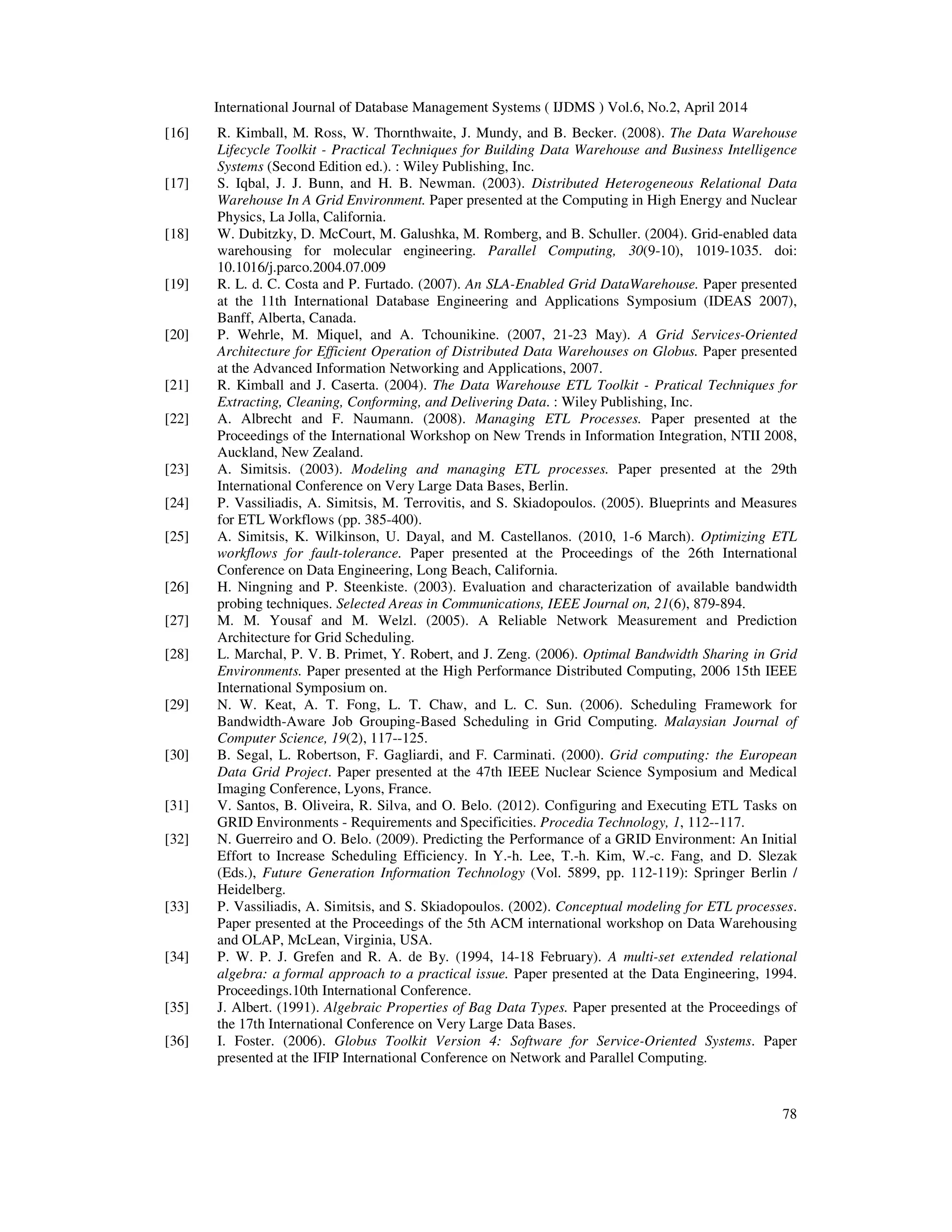 International Journal of Database Management Systems ( IJDMS ) Vol.6, No.2, April 2014
78
[16] R. Kimball, M. Ross, W. Thornthwaite, J. Mundy, and B. Becker. (2008). The Data Warehouse
Lifecycle Toolkit - Practical Techniques for Building Data Warehouse and Business Intelligence
Systems (Second Edition ed.). : Wiley Publishing, Inc.
[17] S. Iqbal, J. J. Bunn, and H. B. Newman. (2003). Distributed Heterogeneous Relational Data
Warehouse In A Grid Environment. Paper presented at the Computing in High Energy and Nuclear
Physics, La Jolla, California.
[18] W. Dubitzky, D. McCourt, M. Galushka, M. Romberg, and B. Schuller. (2004). Grid-enabled data
warehousing for molecular engineering. Parallel Computing, 30(9-10), 1019-1035. doi:
10.1016/j.parco.2004.07.009
[19] R. L. d. C. Costa and P. Furtado. (2007). An SLA-Enabled Grid DataWarehouse. Paper presented
at the 11th International Database Engineering and Applications Symposium (IDEAS 2007),
Banff, Alberta, Canada.
[20] P. Wehrle, M. Miquel, and A. Tchounikine. (2007, 21-23 May). A Grid Services-Oriented
Architecture for Efficient Operation of Distributed Data Warehouses on Globus. Paper presented
at the Advanced Information Networking and Applications, 2007.
[21] R. Kimball and J. Caserta. (2004). The Data Warehouse ETL Toolkit - Pratical Techniques for
Extracting, Cleaning, Conforming, and Delivering Data. : Wiley Publishing, Inc.
[22] A. Albrecht and F. Naumann. (2008). Managing ETL Processes. Paper presented at the
Proceedings of the International Workshop on New Trends in Information Integration, NTII 2008,
Auckland, New Zealand.
[23] A. Simitsis. (2003). Modeling and managing ETL processes. Paper presented at the 29th
International Conference on Very Large Data Bases, Berlin.
[24] P. Vassiliadis, A. Simitsis, M. Terrovitis, and S. Skiadopoulos. (2005). Blueprints and Measures
for ETL Workflows (pp. 385-400).
[25] A. Simitsis, K. Wilkinson, U. Dayal, and M. Castellanos. (2010, 1-6 March). Optimizing ETL
workflows for fault-tolerance. Paper presented at the Proceedings of the 26th International
Conference on Data Engineering, Long Beach, California.
[26] H. Ningning and P. Steenkiste. (2003). Evaluation and characterization of available bandwidth
probing techniques. Selected Areas in Communications, IEEE Journal on, 21(6), 879-894.
[27] M. M. Yousaf and M. Welzl. (2005). A Reliable Network Measurement and Prediction
Architecture for Grid Scheduling.
[28] L. Marchal, P. V. B. Primet, Y. Robert, and J. Zeng. (2006). Optimal Bandwidth Sharing in Grid
Environments. Paper presented at the High Performance Distributed Computing, 2006 15th IEEE
International Symposium on.
[29] N. W. Keat, A. T. Fong, L. T. Chaw, and L. C. Sun. (2006). Scheduling Framework for
Bandwidth-Aware Job Grouping-Based Scheduling in Grid Computing. Malaysian Journal of
Computer Science, 19(2), 117--125.
[30] B. Segal, L. Robertson, F. Gagliardi, and F. Carminati. (2000). Grid computing: the European
Data Grid Project. Paper presented at the 47th IEEE Nuclear Science Symposium and Medical
Imaging Conference, Lyons, France.
[31] V. Santos, B. Oliveira, R. Silva, and O. Belo. (2012). Configuring and Executing ETL Tasks on
GRID Environments - Requirements and Specificities. Procedia Technology, 1, 112--117.
[32] N. Guerreiro and O. Belo. (2009). Predicting the Performance of a GRID Environment: An Initial
Effort to Increase Scheduling Efficiency. In Y.-h. Lee, T.-h. Kim, W.-c. Fang, and D. Slezak
(Eds.), Future Generation Information Technology (Vol. 5899, pp. 112-119): Springer Berlin /
Heidelberg.
[33] P. Vassiliadis, A. Simitsis, and S. Skiadopoulos. (2002). Conceptual modeling for ETL processes.
Paper presented at the Proceedings of the 5th ACM international workshop on Data Warehousing
and OLAP, McLean, Virginia, USA.
[34] P. W. P. J. Grefen and R. A. de By. (1994, 14-18 February). A multi-set extended relational
algebra: a formal approach to a practical issue. Paper presented at the Data Engineering, 1994.
Proceedings.10th International Conference.
[35] J. Albert. (1991). Algebraic Properties of Bag Data Types. Paper presented at the Proceedings of
the 17th International Conference on Very Large Data Bases.
[36] I. Foster. (2006). Globus Toolkit Version 4: Software for Service-Oriented Systems. Paper
presented at the IFIP International Conference on Network and Parallel Computing.
 