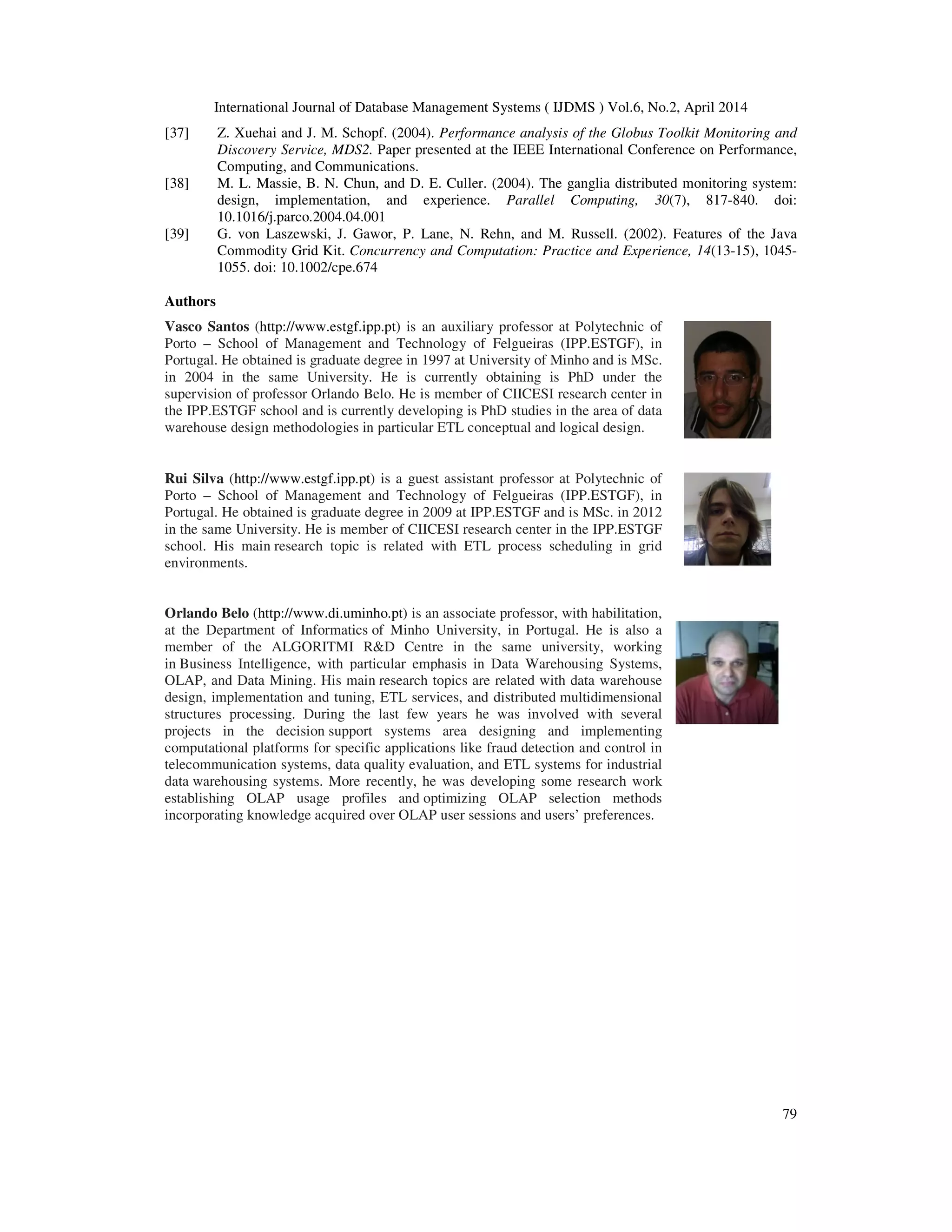International Journal of Database Management Systems ( IJDMS ) Vol.6, No.2, April 2014
79
[37] Z. Xuehai and J. M. Schopf. (2004). Performance analysis of the Globus Toolkit Monitoring and
Discovery Service, MDS2. Paper presented at the IEEE International Conference on Performance,
Computing, and Communications.
[38] M. L. Massie, B. N. Chun, and D. E. Culler. (2004). The ganglia distributed monitoring system:
design, implementation, and experience. Parallel Computing, 30(7), 817-840. doi:
10.1016/j.parco.2004.04.001
[39] G. von Laszewski, J. Gawor, P. Lane, N. Rehn, and M. Russell. (2002). Features of the Java
Commodity Grid Kit. Concurrency and Computation: Practice and Experience, 14(13-15), 1045-
1055. doi: 10.1002/cpe.674
Authors
Vasco Santos (http://www.estgf.ipp.pt) is an auxiliary professor at Polytechnic of
Porto – School of Management and Technology of Felgueiras (IPP.ESTGF), in
Portugal. He obtained is graduate degree in 1997 at University of Minho and is MSc.
in 2004 in the same University. He is currently obtaining is PhD under the
supervision of professor Orlando Belo. He is member of CIICESI research center in
the IPP.ESTGF school and is currently developing is PhD studies in the area of data
warehouse design methodologies in particular ETL conceptual and logical design.
Rui Silva (http://www.estgf.ipp.pt) is a guest assistant professor at Polytechnic of
Porto – School of Management and Technology of Felgueiras (IPP.ESTGF), in
Portugal. He obtained is graduate degree in 2009 at IPP.ESTGF and is MSc. in 2012
in the same University. He is member of CIICESI research center in the IPP.ESTGF
school. His main research topic is related with ETL process scheduling in grid
environments.
Orlando Belo (http://www.di.uminho.pt) is an associate professor, with habilitation,
at the Department of Informatics of Minho University, in Portugal. He is also a
member of the ALGORITMI R&D Centre in the same university, working
in Business Intelligence, with particular emphasis in Data Warehousing Systems,
OLAP, and Data Mining. His main research topics are related with data warehouse
design, implementation and tuning, ETL services, and distributed multidimensional
structures processing. During the last few years he was involved with several
projects in the decision support systems area designing and implementing
computational platforms for specific applications like fraud detection and control in
telecommunication systems, data quality evaluation, and ETL systems for industrial
data warehousing systems. More recently, he was developing some research work
establishing OLAP usage profiles and optimizing OLAP selection methods
incorporating knowledge acquired over OLAP user sessions and users’ preferences.
 