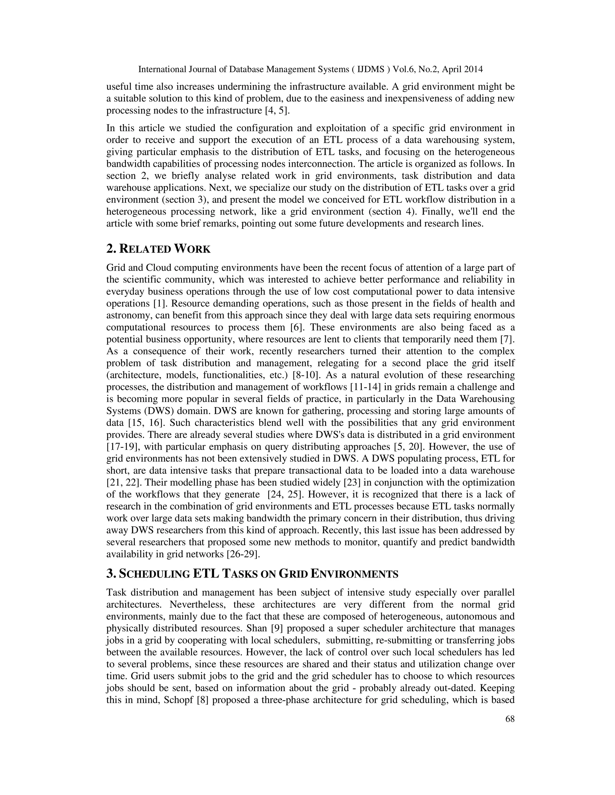 International Journal of Database Management Systems ( IJDMS ) Vol.6, No.2, April 2014
68
useful time also increases undermining the infrastructure available. A grid environment might be
a suitable solution to this kind of problem, due to the easiness and inexpensiveness of adding new
processing nodes to the infrastructure [4, 5].
In this article we studied the configuration and exploitation of a specific grid environment in
order to receive and support the execution of an ETL process of a data warehousing system,
giving particular emphasis to the distribution of ETL tasks, and focusing on the heterogeneous
bandwidth capabilities of processing nodes interconnection. The article is organized as follows. In
section 2, we briefly analyse related work in grid environments, task distribution and data
warehouse applications. Next, we specialize our study on the distribution of ETL tasks over a grid
environment (section 3), and present the model we conceived for ETL workflow distribution in a
heterogeneous processing network, like a grid environment (section 4). Finally, we'll end the
article with some brief remarks, pointing out some future developments and research lines.
2. RELATED WORK
Grid and Cloud computing environments have been the recent focus of attention of a large part of
the scientific community, which was interested to achieve better performance and reliability in
everyday business operations through the use of low cost computational power to data intensive
operations [1]. Resource demanding operations, such as those present in the fields of health and
astronomy, can benefit from this approach since they deal with large data sets requiring enormous
computational resources to process them [6]. These environments are also being faced as a
potential business opportunity, where resources are lent to clients that temporarily need them [7].
As a consequence of their work, recently researchers turned their attention to the complex
problem of task distribution and management, relegating for a second place the grid itself
(architecture, models, functionalities, etc.) [8-10]. As a natural evolution of these researching
processes, the distribution and management of workflows [11-14] in grids remain a challenge and
is becoming more popular in several fields of practice, in particularly in the Data Warehousing
Systems (DWS) domain. DWS are known for gathering, processing and storing large amounts of
data [15, 16]. Such characteristics blend well with the possibilities that any grid environment
provides. There are already several studies where DWS's data is distributed in a grid environment
[17-19], with particular emphasis on query distributing approaches [5, 20]. However, the use of
grid environments has not been extensively studied in DWS. A DWS populating process, ETL for
short, are data intensive tasks that prepare transactional data to be loaded into a data warehouse
[21, 22]. Their modelling phase has been studied widely [23] in conjunction with the optimization
of the workflows that they generate [24, 25]. However, it is recognized that there is a lack of
research in the combination of grid environments and ETL processes because ETL tasks normally
work over large data sets making bandwidth the primary concern in their distribution, thus driving
away DWS researchers from this kind of approach. Recently, this last issue has been addressed by
several researchers that proposed some new methods to monitor, quantify and predict bandwidth
availability in grid networks [26-29].
3. SCHEDULING ETL TASKS ON GRID ENVIRONMENTS
Task distribution and management has been subject of intensive study especially over parallel
architectures. Nevertheless, these architectures are very different from the normal grid
environments, mainly due to the fact that these are composed of heterogeneous, autonomous and
physically distributed resources. Shan [9] proposed a super scheduler architecture that manages
jobs in a grid by cooperating with local schedulers, submitting, re-submitting or transferring jobs
between the available resources. However, the lack of control over such local schedulers has led
to several problems, since these resources are shared and their status and utilization change over
time. Grid users submit jobs to the grid and the grid scheduler has to choose to which resources
jobs should be sent, based on information about the grid - probably already out-dated. Keeping
this in mind, Schopf [8] proposed a three-phase architecture for grid scheduling, which is based
 