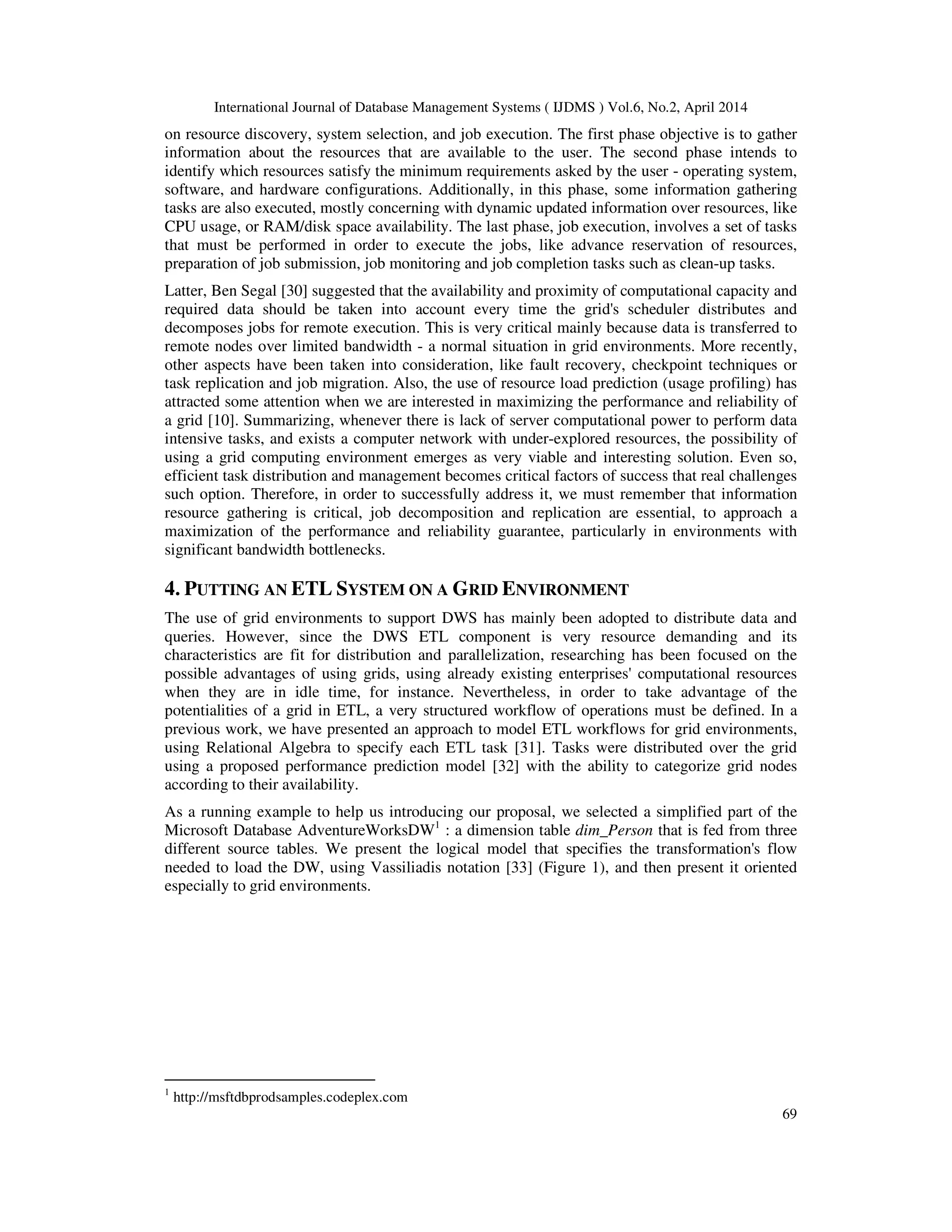 International Journal of Database Management Systems ( IJDMS ) Vol.6, No.2, April 2014
69
on resource discovery, system selection, and job execution. The first phase objective is to gather
information about the resources that are available to the user. The second phase intends to
identify which resources satisfy the minimum requirements asked by the user - operating system,
software, and hardware configurations. Additionally, in this phase, some information gathering
tasks are also executed, mostly concerning with dynamic updated information over resources, like
CPU usage, or RAM/disk space availability. The last phase, job execution, involves a set of tasks
that must be performed in order to execute the jobs, like advance reservation of resources,
preparation of job submission, job monitoring and job completion tasks such as clean-up tasks.
Latter, Ben Segal [30] suggested that the availability and proximity of computational capacity and
required data should be taken into account every time the grid's scheduler distributes and
decomposes jobs for remote execution. This is very critical mainly because data is transferred to
remote nodes over limited bandwidth - a normal situation in grid environments. More recently,
other aspects have been taken into consideration, like fault recovery, checkpoint techniques or
task replication and job migration. Also, the use of resource load prediction (usage profiling) has
attracted some attention when we are interested in maximizing the performance and reliability of
a grid [10]. Summarizing, whenever there is lack of server computational power to perform data
intensive tasks, and exists a computer network with under-explored resources, the possibility of
using a grid computing environment emerges as very viable and interesting solution. Even so,
efficient task distribution and management becomes critical factors of success that real challenges
such option. Therefore, in order to successfully address it, we must remember that information
resource gathering is critical, job decomposition and replication are essential, to approach a
maximization of the performance and reliability guarantee, particularly in environments with
significant bandwidth bottlenecks.
4. PUTTING AN ETL SYSTEM ON A GRID ENVIRONMENT
The use of grid environments to support DWS has mainly been adopted to distribute data and
queries. However, since the DWS ETL component is very resource demanding and its
characteristics are fit for distribution and parallelization, researching has been focused on the
possible advantages of using grids, using already existing enterprises' computational resources
when they are in idle time, for instance. Nevertheless, in order to take advantage of the
potentialities of a grid in ETL, a very structured workflow of operations must be defined. In a
previous work, we have presented an approach to model ETL workflows for grid environments,
using Relational Algebra to specify each ETL task [31]. Tasks were distributed over the grid
using a proposed performance prediction model [32] with the ability to categorize grid nodes
according to their availability.
As a running example to help us introducing our proposal, we selected a simplified part of the
Microsoft Database AdventureWorksDW1
: a dimension table dim_Person that is fed from three
different source tables. We present the logical model that specifies the transformation's flow
needed to load the DW, using Vassiliadis notation [33] (Figure 1), and then present it oriented
especially to grid environments.
1
http://msftdbprodsamples.codeplex.com
 